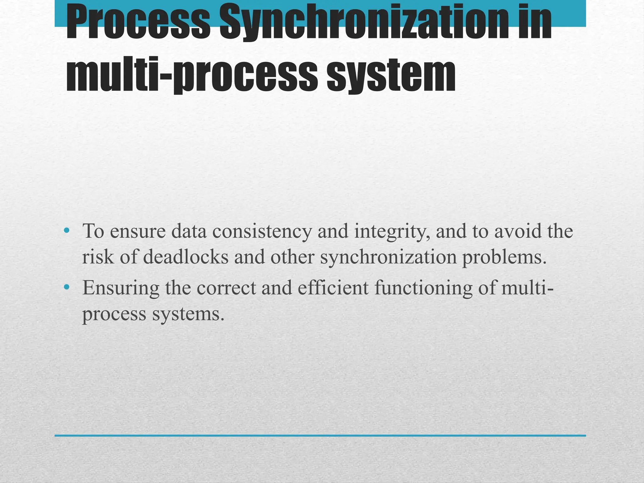 Process Synchronization in
multi-process system
• To ensure data consistency and integrity, and to avoid the
risk of deadlocks and other synchronization problems.
• Ensuring the correct and efficient functioning of multi-
process systems.
 