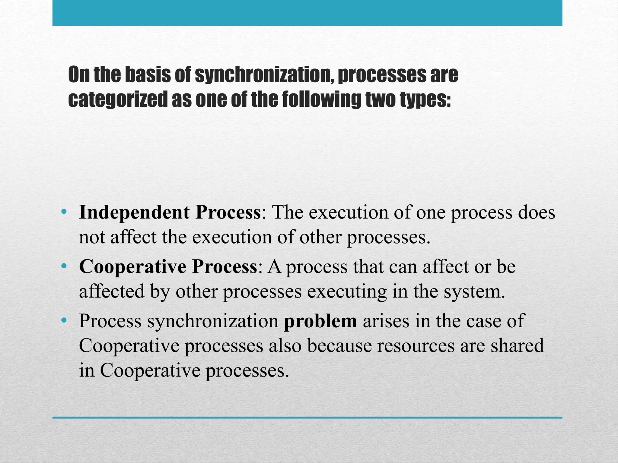 On the basis of synchronization, processes are
categorized as one of the following two types:
• Independent Process: The execution of one process does
not affect the execution of other processes.
• Cooperative Process: A process that can affect or be
affected by other processes executing in the system.
• Process synchronization problem arises in the case of
Cooperative processes also because resources are shared
in Cooperative processes.
 