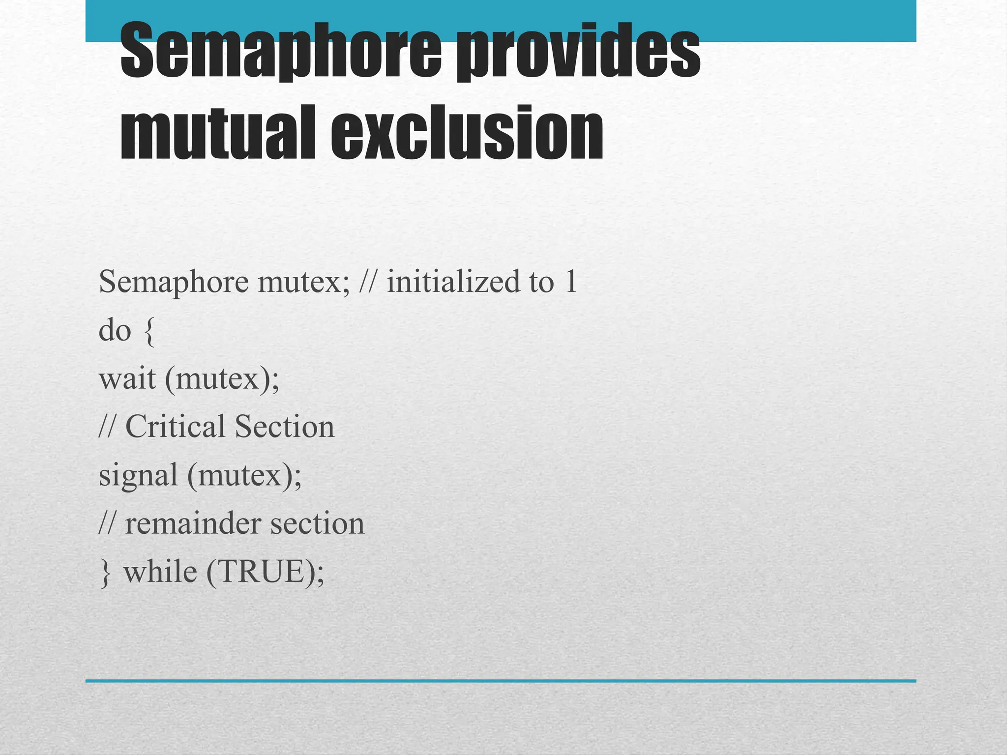 Semaphore provides
mutual exclusion
Semaphore mutex; // initialized to 1
do {
wait (mutex);
// Critical Section
signal (mutex);
// remainder section
} while (TRUE);
 