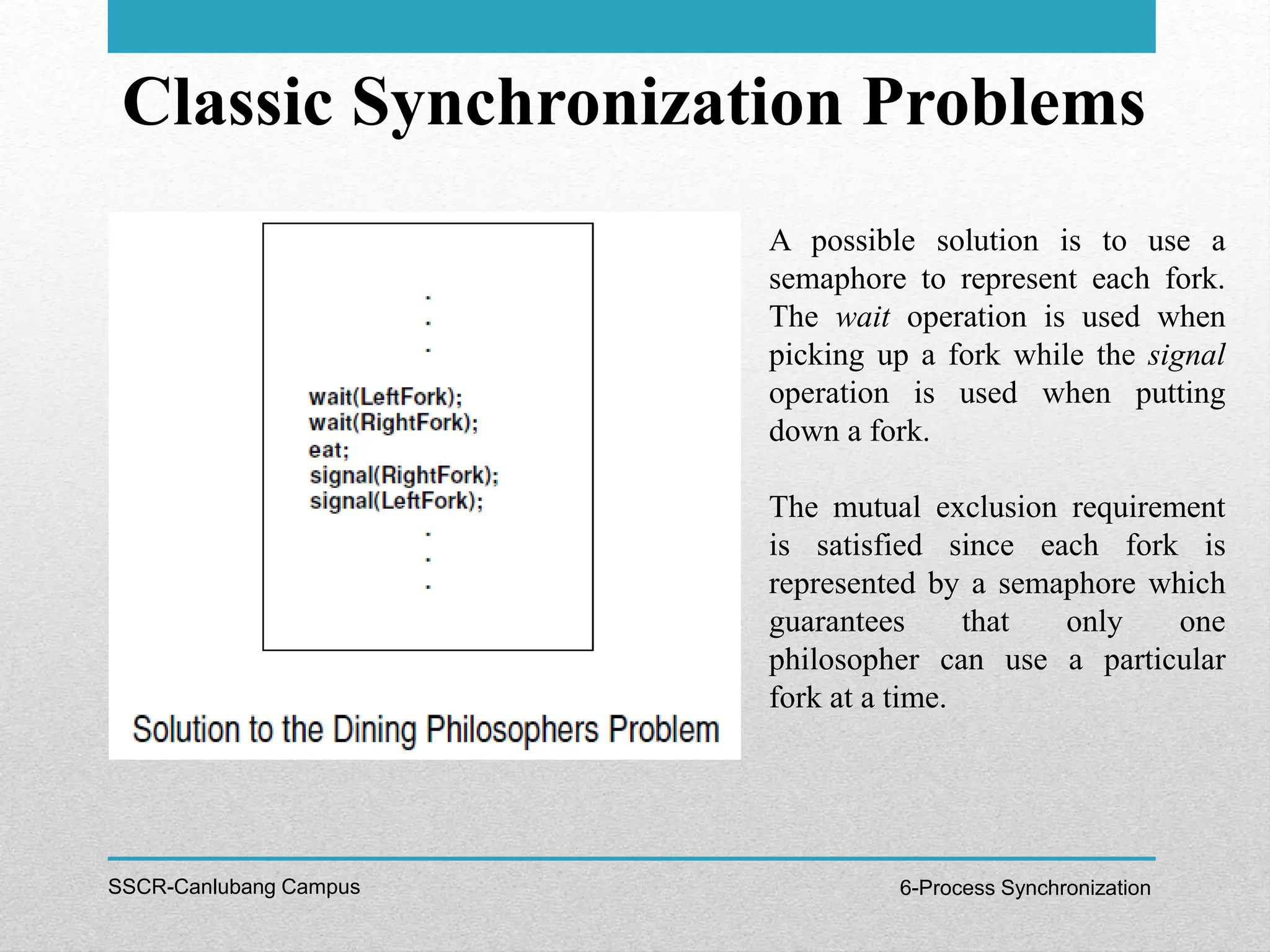 Classic Synchronization Problems
SSCR-Canlubang Campus 6-Process Synchronization
A possible solution is to use a
semaphore to represent each fork.
The wait operation is used when
picking up a fork while the signal
operation is used when putting
down a fork.
The mutual exclusion requirement
is satisfied since each fork is
represented by a semaphore which
guarantees that only one
philosopher can use a particular
fork at a time.
 