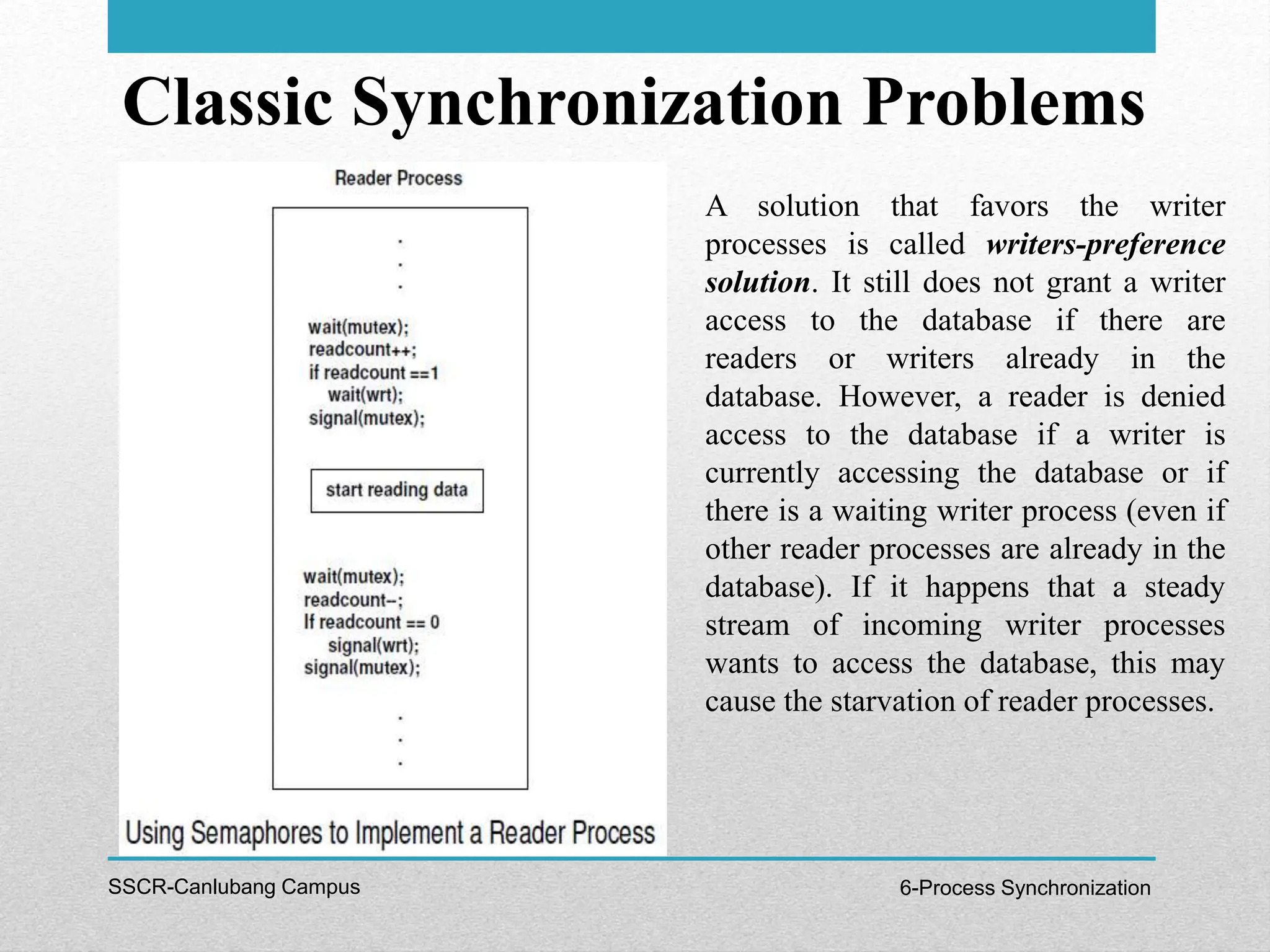Classic Synchronization Problems
SSCR-Canlubang Campus 6-Process Synchronization
A solution that favors the writer
processes is called writers-preference
solution. It still does not grant a writer
access to the database if there are
readers or writers already in the
database. However, a reader is denied
access to the database if a writer is
currently accessing the database or if
there is a waiting writer process (even if
other reader processes are already in the
database). If it happens that a steady
stream of incoming writer processes
wants to access the database, this may
cause the starvation of reader processes.
 