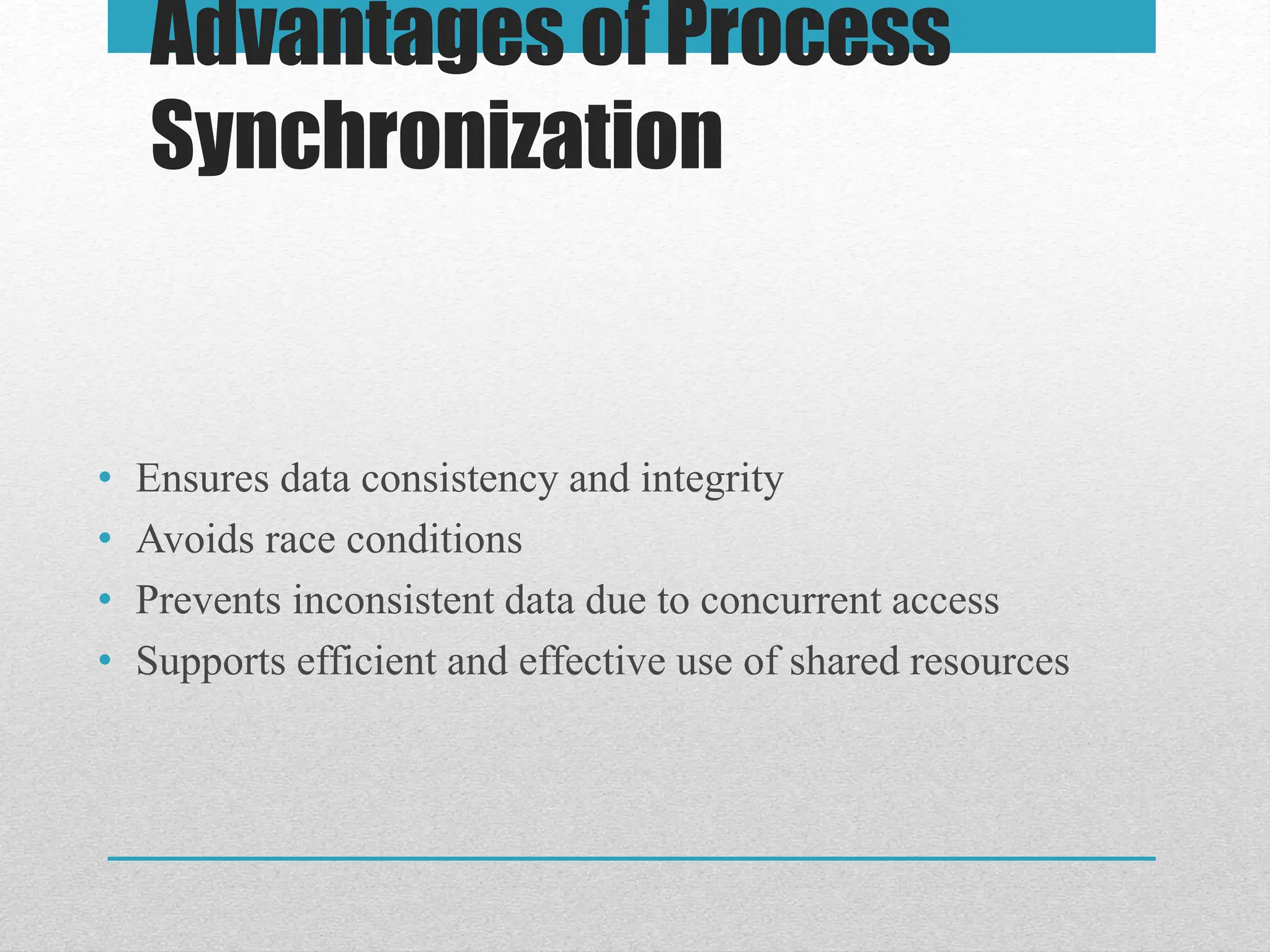 Advantages of Process
Synchronization
• Ensures data consistency and integrity
• Avoids race conditions
• Prevents inconsistent data due to concurrent access
• Supports efficient and effective use of shared resources
 