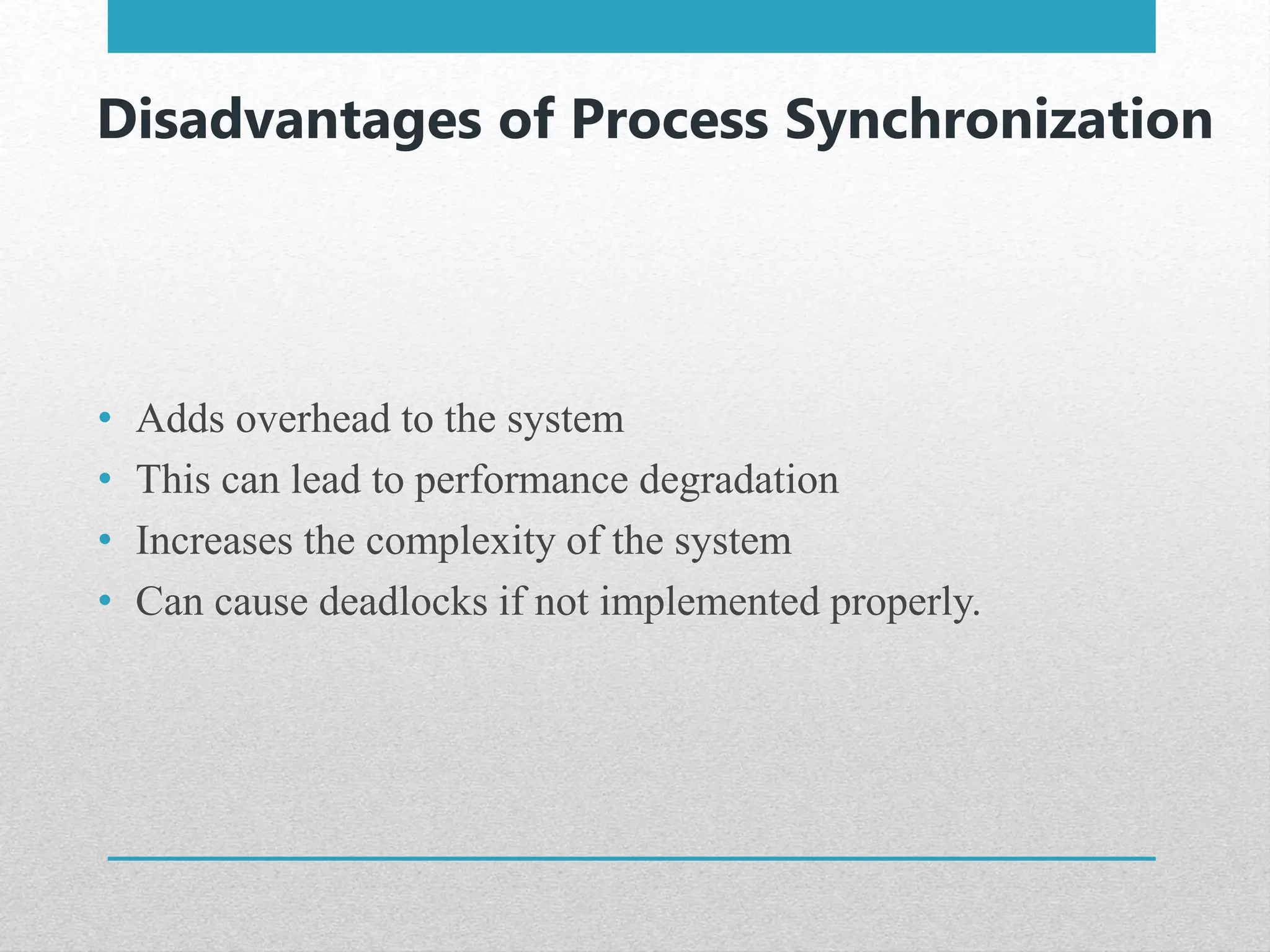 Disadvantages of Process Synchronization
• Adds overhead to the system
• This can lead to performance degradation
• Increases the complexity of the system
• Can cause deadlocks if not implemented properly.
 