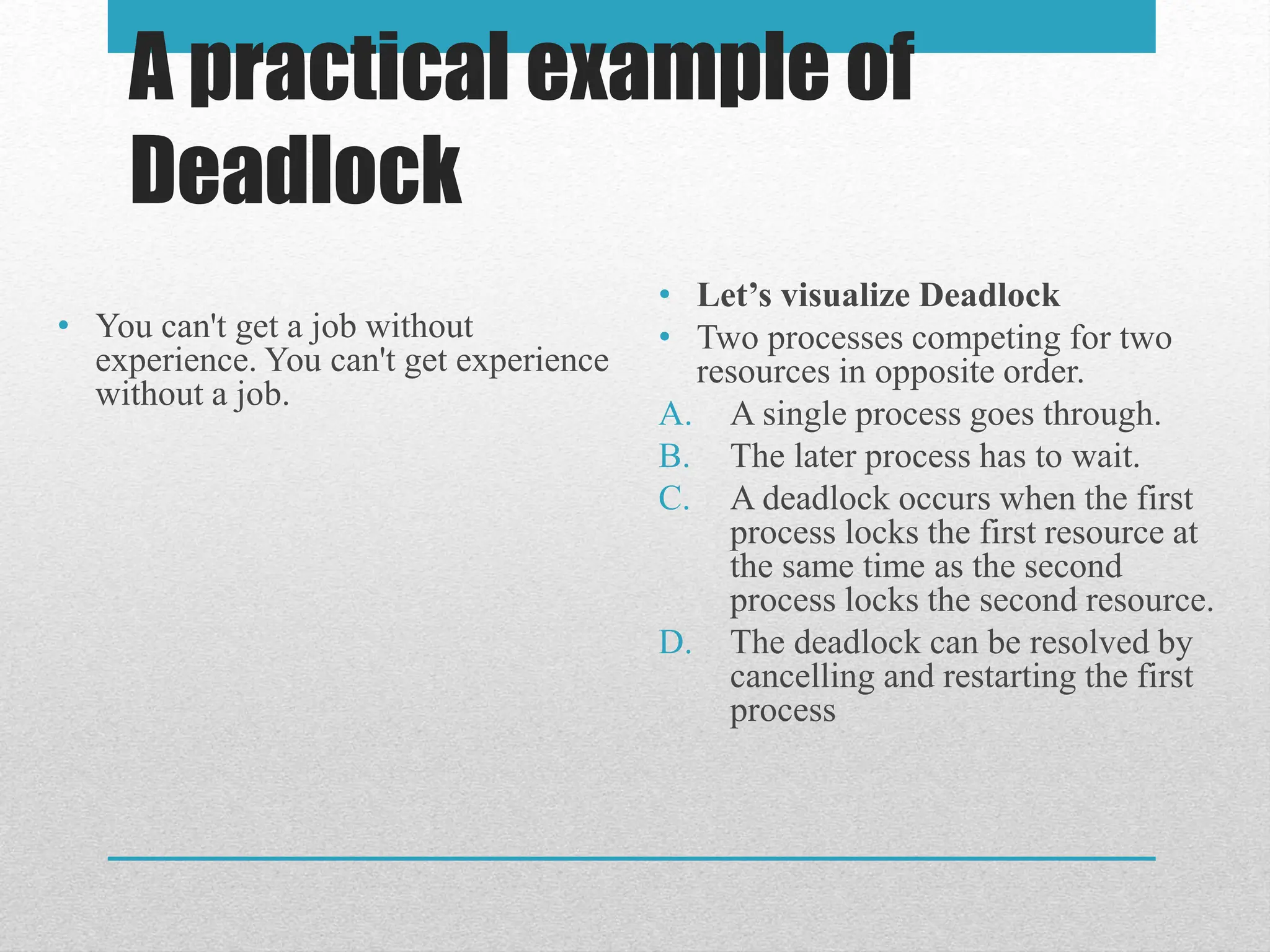 A practical example of
Deadlock
• You can't get a job without
experience. You can't get experience
without a job.
• Let’s visualize Deadlock
• Two processes competing for two
resources in opposite order.
A. A single process goes through.
B. The later process has to wait.
C. A deadlock occurs when the first
process locks the first resource at
the same time as the second
process locks the second resource.
D. The deadlock can be resolved by
cancelling and restarting the first
process
 