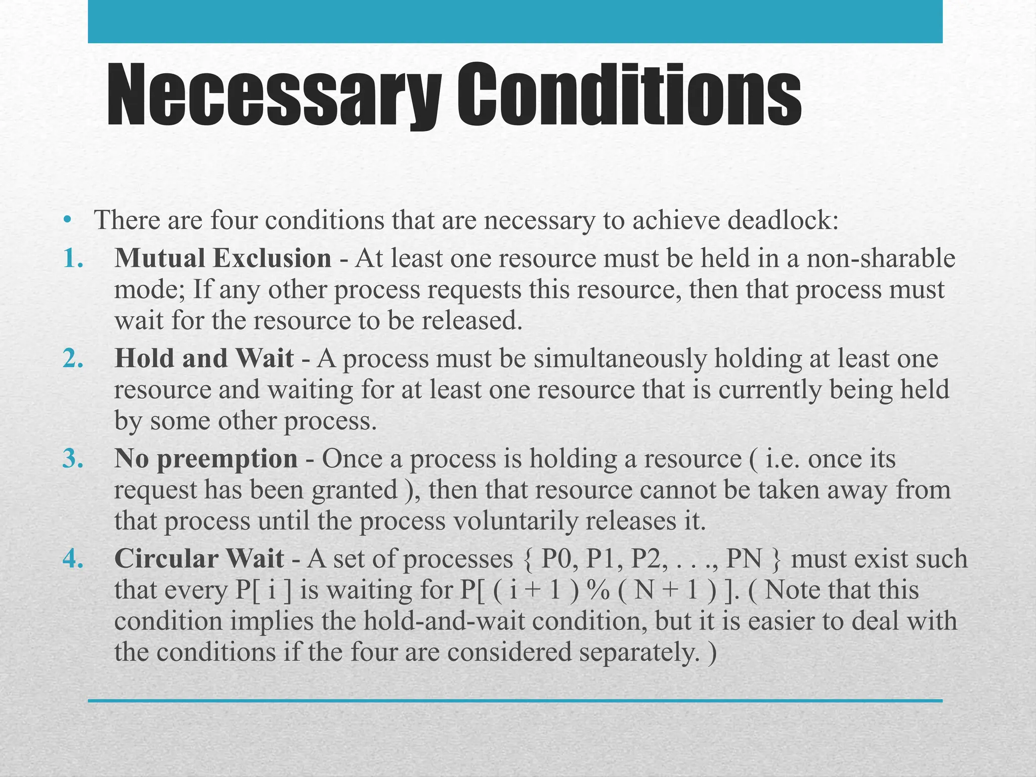 Necessary Conditions
• There are four conditions that are necessary to achieve deadlock:
1. Mutual Exclusion - At least one resource must be held in a non-sharable
mode; If any other process requests this resource, then that process must
wait for the resource to be released.
2. Hold and Wait - A process must be simultaneously holding at least one
resource and waiting for at least one resource that is currently being held
by some other process.
3. No preemption - Once a process is holding a resource ( i.e. once its
request has been granted ), then that resource cannot be taken away from
that process until the process voluntarily releases it.
4. Circular Wait - A set of processes { P0, P1, P2, . . ., PN } must exist such
that every P[ i ] is waiting for P[ ( i + 1 ) % ( N + 1 ) ]. ( Note that this
condition implies the hold-and-wait condition, but it is easier to deal with
the conditions if the four are considered separately. )
 