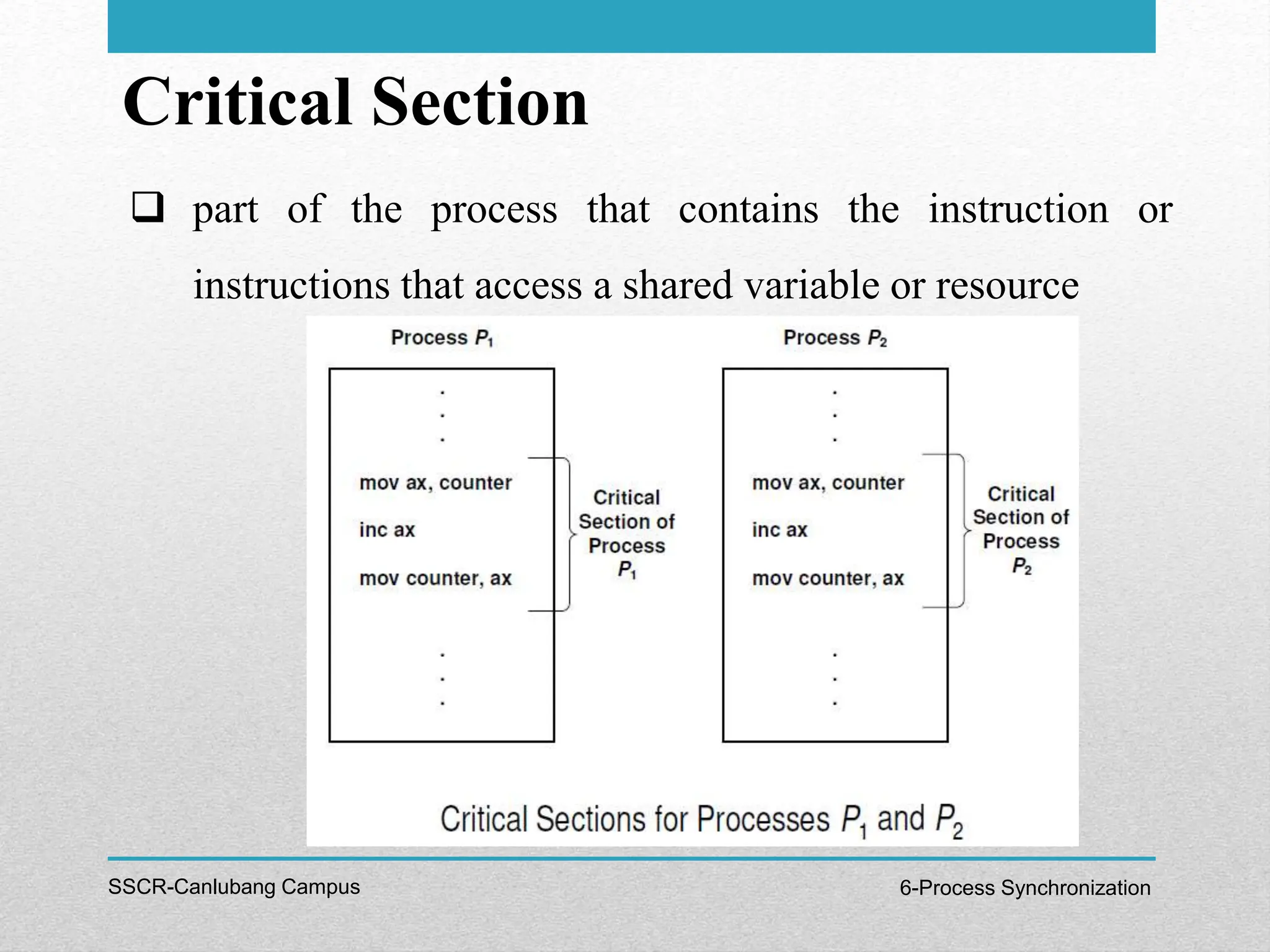 Critical Section
SSCR-Canlubang Campus 6-Process Synchronization
 part of the process that contains the instruction or
instructions that access a shared variable or resource
 