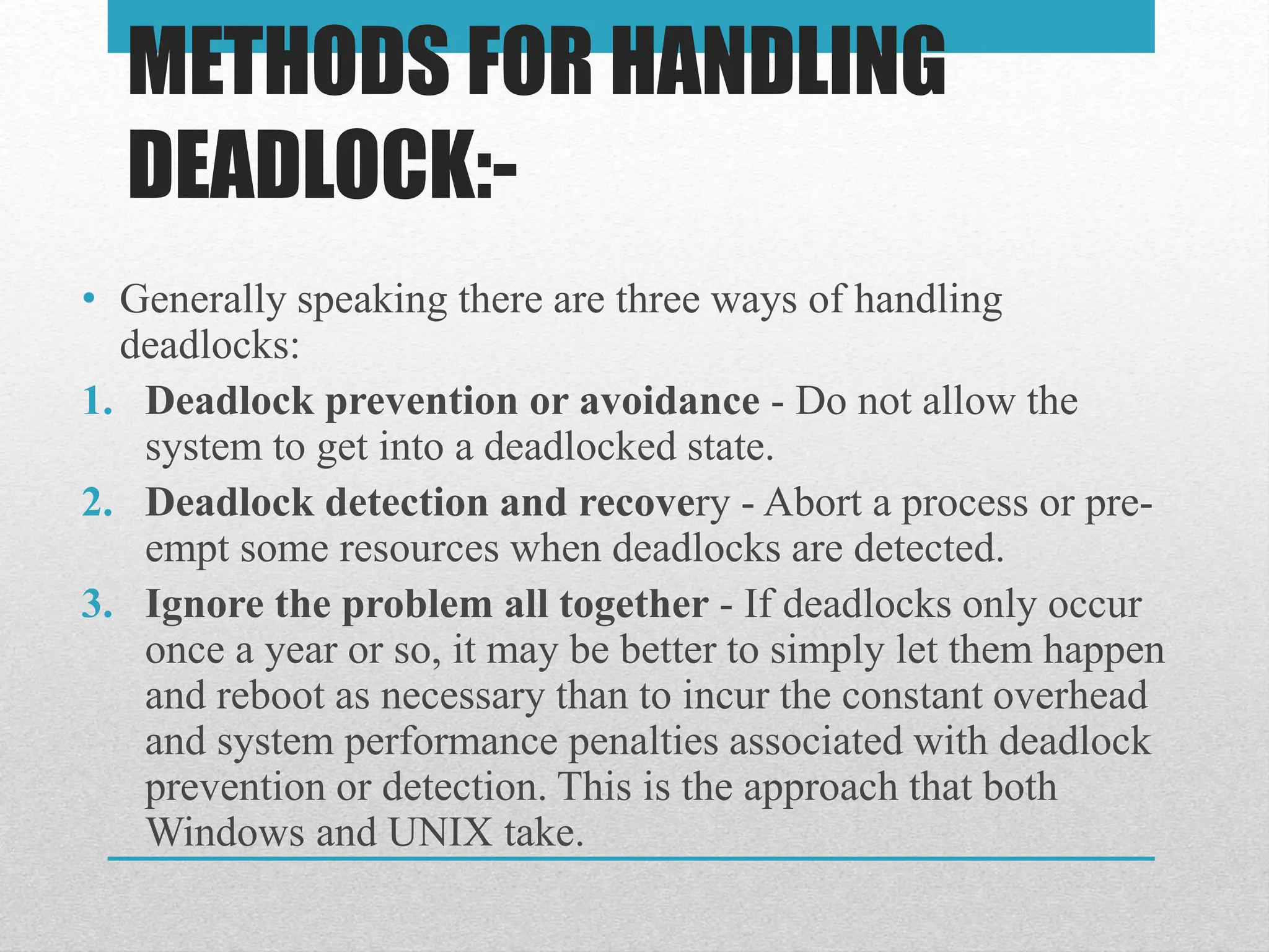 METHODS FOR HANDLING
DEADLOCK:-
• Generally speaking there are three ways of handling
deadlocks:
1. Deadlock prevention or avoidance - Do not allow the
system to get into a deadlocked state.
2. Deadlock detection and recovery - Abort a process or pre-
empt some resources when deadlocks are detected.
3. Ignore the problem all together - If deadlocks only occur
once a year or so, it may be better to simply let them happen
and reboot as necessary than to incur the constant overhead
and system performance penalties associated with deadlock
prevention or detection. This is the approach that both
Windows and UNIX take.
 