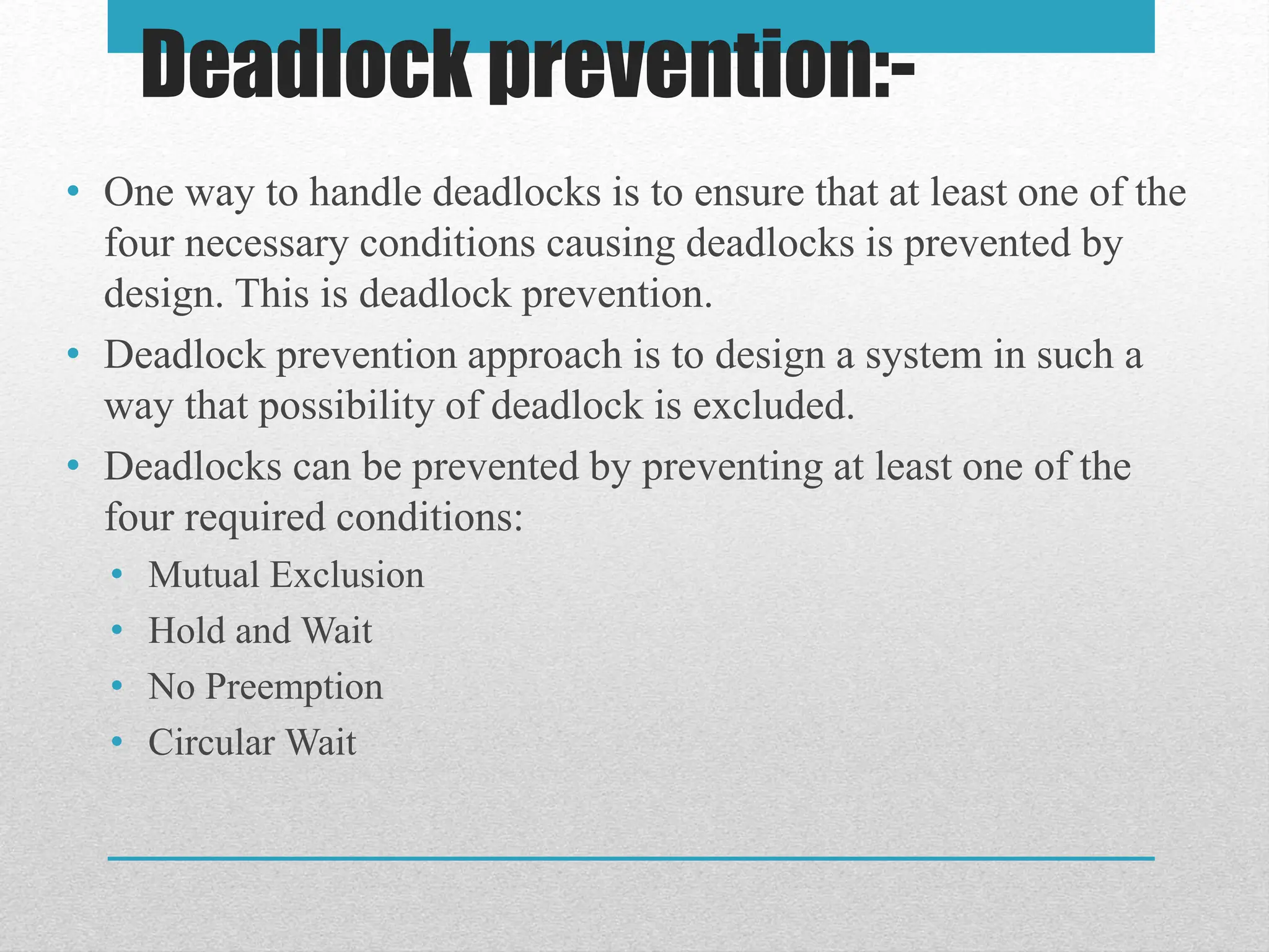 Deadlock prevention:-
• One way to handle deadlocks is to ensure that at least one of the
four necessary conditions causing deadlocks is prevented by
design. This is deadlock prevention.
• Deadlock prevention approach is to design a system in such a
way that possibility of deadlock is excluded.
• Deadlocks can be prevented by preventing at least one of the
four required conditions:
• Mutual Exclusion
• Hold and Wait
• No Preemption
• Circular Wait
 