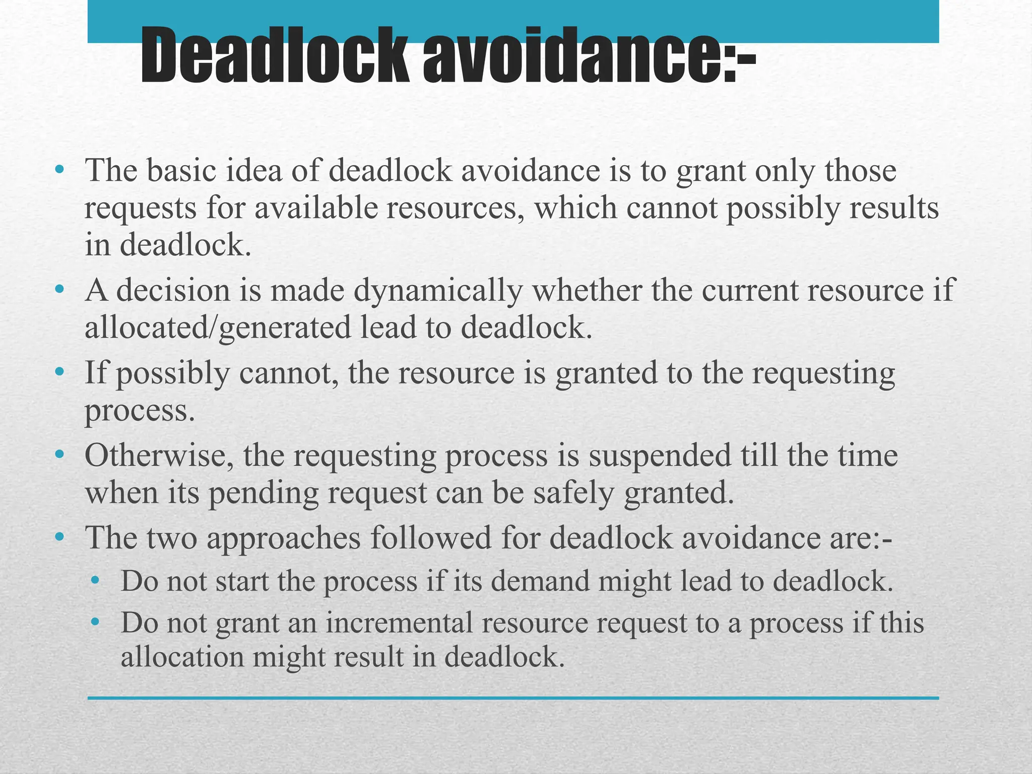 • The basic idea of deadlock avoidance is to grant only those
requests for available resources, which cannot possibly results
in deadlock.
• A decision is made dynamically whether the current resource if
allocated/generated lead to deadlock.
• If possibly cannot, the resource is granted to the requesting
process.
• Otherwise, the requesting process is suspended till the time
when its pending request can be safely granted.
• The two approaches followed for deadlock avoidance are:-
• Do not start the process if its demand might lead to deadlock.
• Do not grant an incremental resource request to a process if this
allocation might result in deadlock.
Deadlock avoidance:-
 