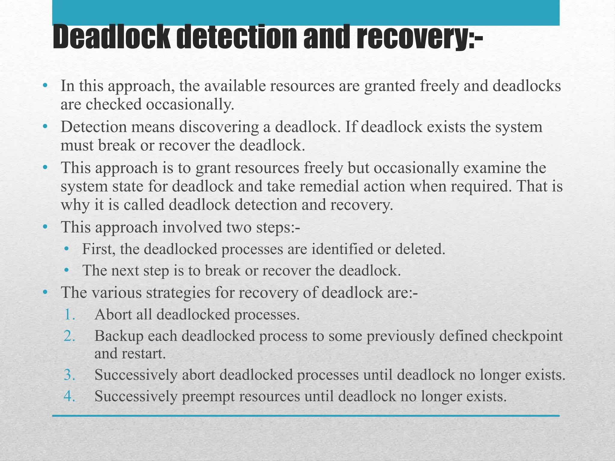 • In this approach, the available resources are granted freely and deadlocks
are checked occasionally.
• Detection means discovering a deadlock. If deadlock exists the system
must break or recover the deadlock.
• This approach is to grant resources freely but occasionally examine the
system state for deadlock and take remedial action when required. That is
why it is called deadlock detection and recovery.
• This approach involved two steps:-
• First, the deadlocked processes are identified or deleted.
• The next step is to break or recover the deadlock.
• The various strategies for recovery of deadlock are:-
1. Abort all deadlocked processes.
2. Backup each deadlocked process to some previously defined checkpoint
and restart.
3. Successively abort deadlocked processes until deadlock no longer exists.
4. Successively preempt resources until deadlock no longer exists.
Deadlock detection and recovery:-
 