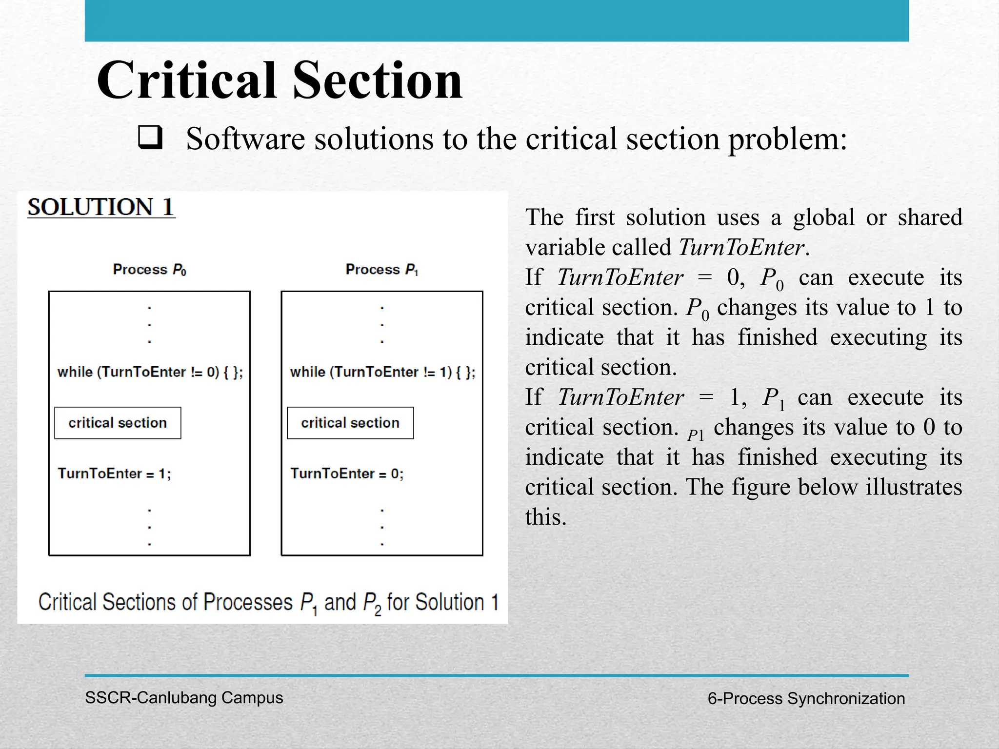 Critical Section
SSCR-Canlubang Campus 6-Process Synchronization
 Software solutions to the critical section problem:
The first solution uses a global or shared
variable called TurnToEnter.
If TurnToEnter = 0, P0 can execute its
critical section. P0 changes its value to 1 to
indicate that it has finished executing its
critical section.
If TurnToEnter = 1, P1 can execute its
critical section. P1 changes its value to 0 to
indicate that it has finished executing its
critical section. The figure below illustrates
this.
 