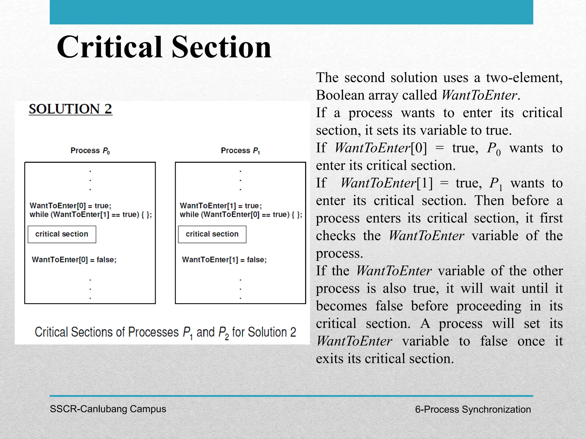 Critical Section
SSCR-Canlubang Campus 6-Process Synchronization
The second solution uses a two-element,
Boolean array called WantToEnter.
If a process wants to enter its critical
section, it sets its variable to true.
If WantToEnter[0] = true, P0 wants to
enter its critical section.
If WantToEnter[1] = true, P1 wants to
enter its critical section. Then before a
process enters its critical section, it first
checks the WantToEnter variable of the
process.
If the WantToEnter variable of the other
process is also true, it will wait until it
becomes false before proceeding in its
critical section. A process will set its
WantToEnter variable to false once it
exits its critical section.
 