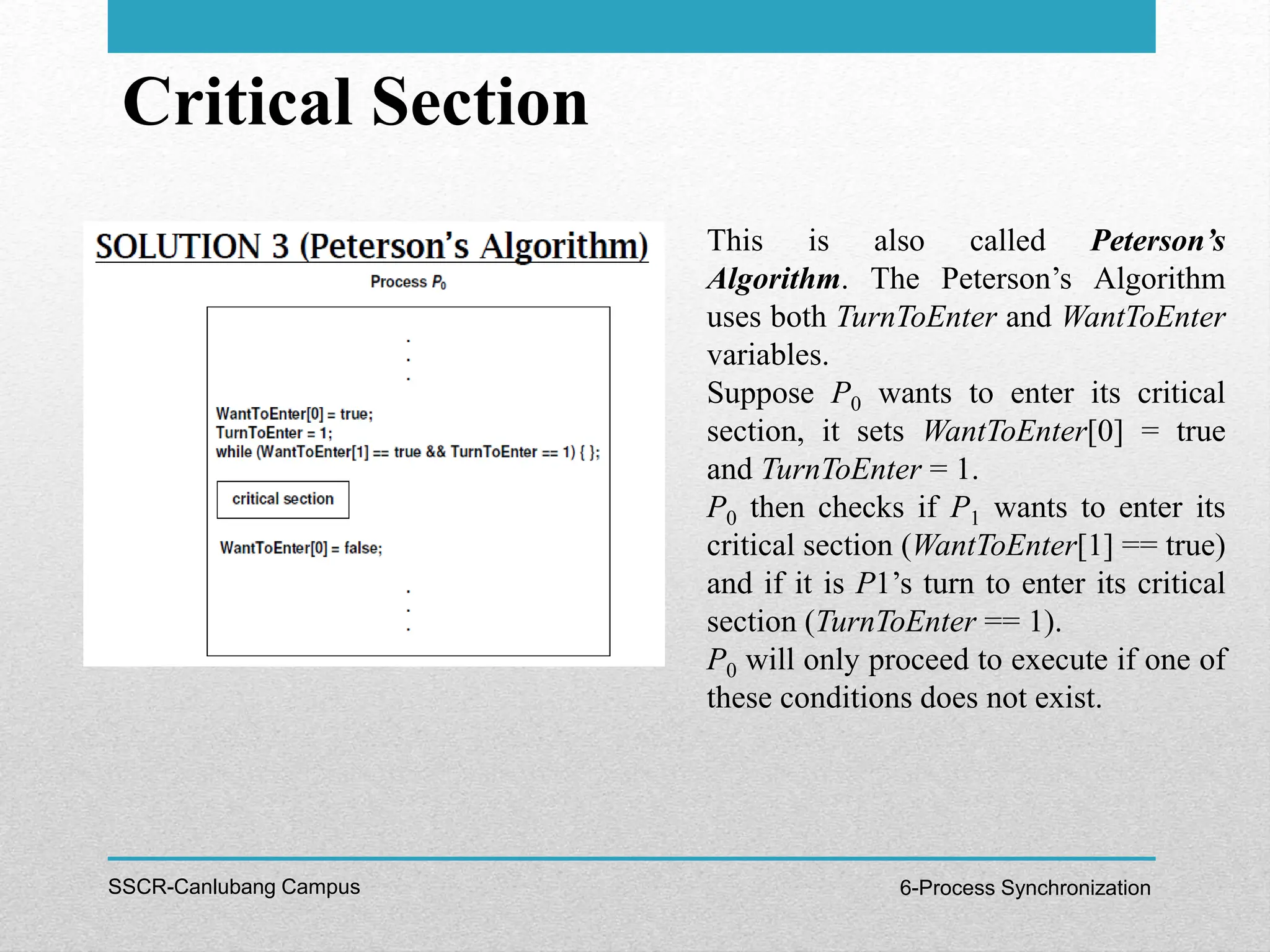 Critical Section
SSCR-Canlubang Campus 6-Process Synchronization
This is also called Peterson’s
Algorithm. The Peterson’s Algorithm
uses both TurnToEnter and WantToEnter
variables.
Suppose P0 wants to enter its critical
section, it sets WantToEnter[0] = true
and TurnToEnter = 1.
P0 then checks if P1 wants to enter its
critical section (WantToEnter[1] == true)
and if it is P1’s turn to enter its critical
section (TurnToEnter == 1).
P0 will only proceed to execute if one of
these conditions does not exist.
 