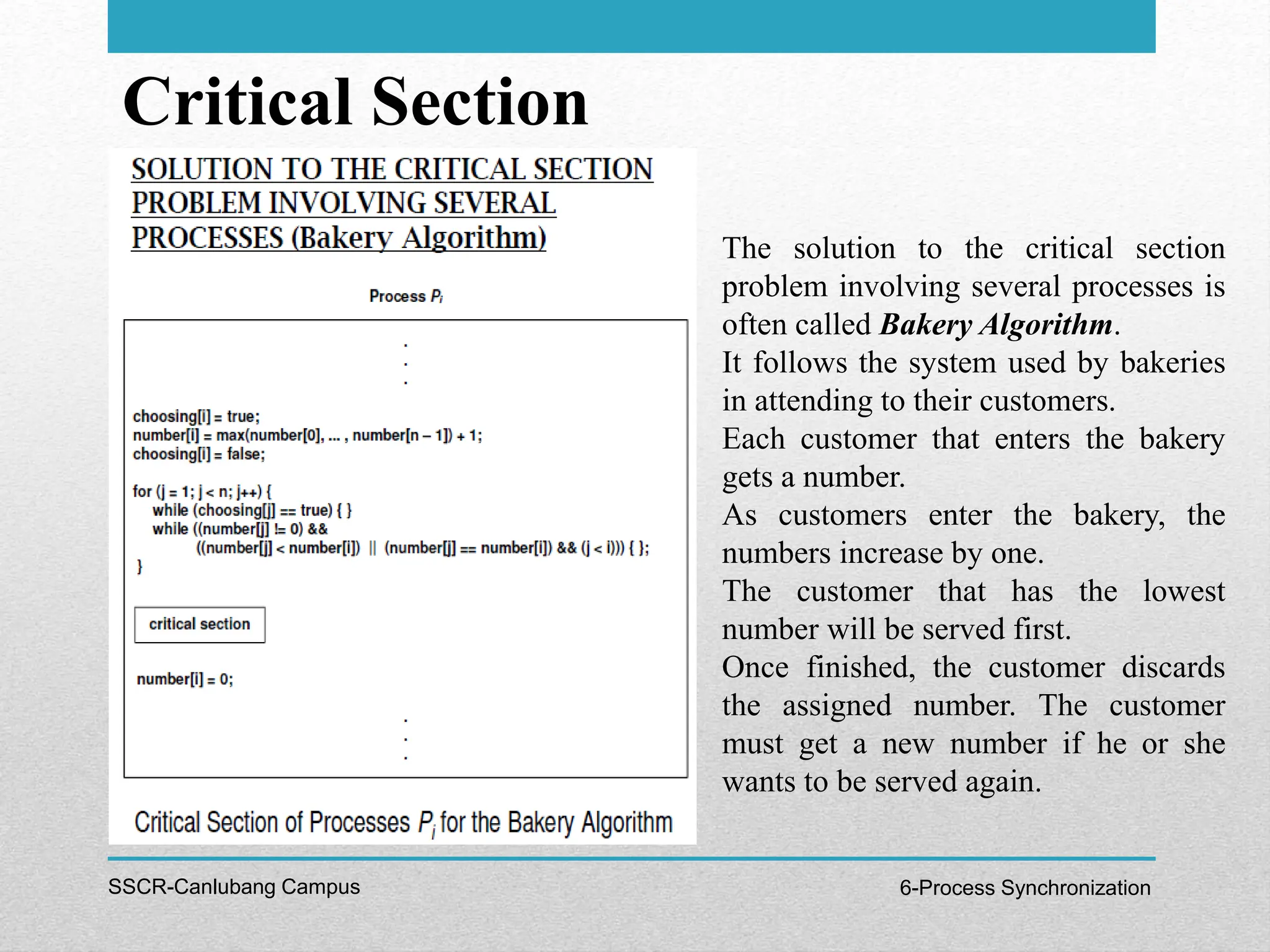 Critical Section
SSCR-Canlubang Campus 6-Process Synchronization
The solution to the critical section
problem involving several processes is
often called Bakery Algorithm.
It follows the system used by bakeries
in attending to their customers.
Each customer that enters the bakery
gets a number.
As customers enter the bakery, the
numbers increase by one.
The customer that has the lowest
number will be served first.
Once finished, the customer discards
the assigned number. The customer
must get a new number if he or she
wants to be served again.
 