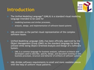 Introduction
 The Unified Modeling Language (UML®) is a standard visual modeling
language intended to be used for
 modeling business and similar processes,
 analysis, design, and implementation of software-based systems
 UML provides us the partial visual representation of the complex
software issues.
 Unified Modelling Language (UML) has been officially approved by the
Object Management Group (OMG) as the standard language for being
utilized while doing Object Oriented Analysis and Design of a Software
System.
 UML is a common language for business analysts, software architects and
developers used to describe, specify, design, and document existing or new
business processes, structure and behavior of artifacts of software systems.
 UML divides software requirements to small and more readable pieces
with the help of uniform visual patterns.
 