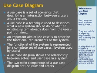 Use Case Diagram
 A use case is a set of scenarios that
describing an interaction between a users
and a system.
 A use case is a technique used to describes
what a new system should do or what an
existing system already does from the user’s
point of view..
 An important aim of use case is to describe
the functional requirements of the system
 The functional of the system is represented
by a complete set of use cases. (system used
by users)
 A use case diagram shows the relationship
between actors and user case in a system.
 The two main components of a use case
diagram are use case and actors
When to use
Use Case
Diagram
Use cases are
used in almost
every project.
They are helpful
in exposing
requirements
and planning the
project.
During the initial
stage of a
project most use
cases should be
defined, but as
the project
continues more
use cases might
become visible.
 