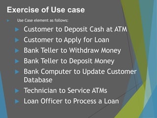  Use Case element as follows:
 Customer to Deposit Cash at ATM
 Customer to Apply for Loan
 Bank Teller to Withdraw Money
 Bank Teller to Deposit Money
 Bank Computer to Update Customer
Database
 Technician to Service ATMs
 Loan Officer to Process a Loan
Exercise of Use case
 