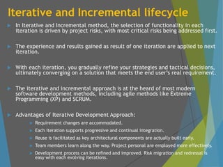 Iterative and Incremental lifecycle
 In Iterative and Incremental method, the selection of functionality in each
iteration is driven by project risks, with most critical risks being addressed first.
 The experience and results gained as result of one iteration are applied to next
iteration.
 With each iteration, you gradually refine your strategies and tactical decisions,
ultimately converging on a solution that meets the end user’s real requirement.
 The iterative and incremental approach is at the heard of most modern
software development methods, including agile methods like Extreme
Programming (XP) and SCRUM.
 Advantages of Iterative Development Approach:
 Requirement changes are accommodated.
 Each iteration supports progressive and continual integration.
 Reuse is facilitated as key architectural components are actually built early.
 Team members learn along the way. Project personal are employed more effectively.
 Development process can be refined and improved. Risk migration and redressal is
easy with each evolving iterations.
 