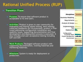 Rational Unified Process (RUP)
 Transition Phase:
 Purpose: To ensure that software product is
acceptable to its end-users.
 Activities: Product is given to user community for
evaluation and testing (alpha testing, beta testing),
collected feedbacks are incorporated, product is fine-
tuned addressing configuration installation and
usability issues, supporting documentation and final
development and deployment process is executed. It
also includes end-user acceptance testing including
UAT and OAT.
 Work Products: Packaged software product with
supporting documentation, training materials and
marketing materials.
 Milestone: System is ready for deployment or
production.
 