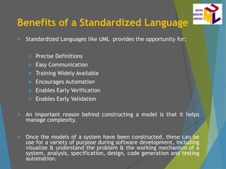 Benefits of a Standardized Language
 Standardized Languages like UML provides the opportunity for:
 Precise Definitions
 Easy Communication
 Training Widely Available
 Encourages Automation
 Enables Early Verification
 Enables Early Validation
 An important reason behind constructing a model is that it helps
manage complexity.
 Once the models of a system have been constructed, these can be
use for a variety of purpose during software development, including
visualize & understand the problem & the working mechanism of a
system, analysis, specification, design, code generation and testing
automation.
 