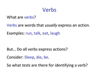 Verbs What are  verbs ?  Verbs  are words that  usually  express an action.  Examples:  run ,  talk ,  eat ,  laugh But… Do all verbs express actions?  Consider:  Sleep ,  die ,  be .  So what  tests  are there for identifying a verb?  
