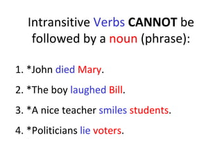 Intransitive  Verbs   CANNOT  be followed by a  noun  (phrase): 1. *John  died   Mary . 2. *The boy  laughed   Bill .  3. *A nice teacher  smiles   students .  4. *Politicians  lie   voters .  