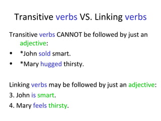 Transitive  verbs  VS. Linking  verbs Transitive  verbs  CANNOT be followed by just an  adjective :  *John  sold  smart.  *Mary  hugged  thirsty.  Linking  verbs  may be followed by just an  adjective :  3. John  is   smart .  4. Mary  feels   thirsty .  