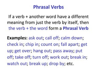 Phrasal Verbs If a verb + another word have a different meaning from just the verb by itself, then  the verb + the word  form a  Phrasal Verb Examples:  ask out ;  call off ;  calm down ;  check in ;  chip in ;  count on ;  fall apart ;  get up ;  get over ;  hang out ;  pass away ;  put off ;  take off ;  turn off ;  work out ;  break in ;  watch out ;  break up ;  drop by ; etc.  