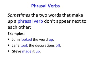 Phrasal Verbs Sometimes  the two words that make up a  phrasal verb  don’t appear next to each other:  Examples :  John  looked  the word  up .  Jane  took  the decorations  off .  Steve  made  it  up .  