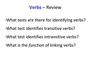Verbs  – Review What tests are there for identifying verbs?  What test identifies transitive verbs? What test identifies intransitive verbs?  What is the  function  of linking verbs?  