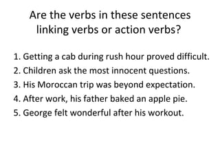 Are the verbs in these sentences linking verbs or action verbs?  1. Getting a cab during rush hour proved difficult. 2. Children ask the most innocent questions.  3. His Moroccan trip was beyond expectation. 4. After work, his father baked an apple pie. 5. George felt wonderful after his workout. 