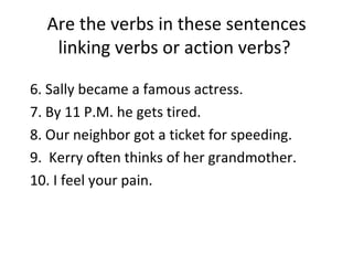 Are the verbs in these sentences linking verbs or action verbs?  6. Sally became a famous actress. 7. By 11 P.M. he gets tired. 8. Our neighbor got a ticket for speeding. 9.  Kerry often thinks of her grandmother. 10. I feel your pain. 