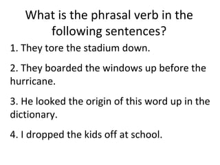 What is the phrasal verb in the following sentences? 1. They tore the stadium down.  2. They boarded the windows up before the hurricane.  3. He looked the origin of this word up in the dictionary. 4. I dropped the kids off at school.  