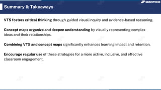 Summary & Takeaways
VTS fosters critical thinking through guided visual inquiry and evidence-based reasoning.
Concept maps organize and deepen understanding by visually representing complex
ideas and their relationships.
Combining VTS and concept maps signiﬁcantly enhances learning impact and retention.
Encourage regular use of these strategies for a more active, inclusive, and effective
classroom engagement.
 