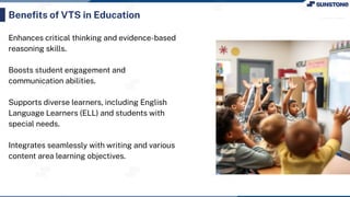 Enhances critical thinking and evidence-based
reasoning skills.
Boosts student engagement and
communication abilities.
Supports diverse learners, including English
Language Learners (ELL) and students with
special needs.
Integrates seamlessly with writing and various
content area learning objectives.
Beneﬁts of VTS in Education
 