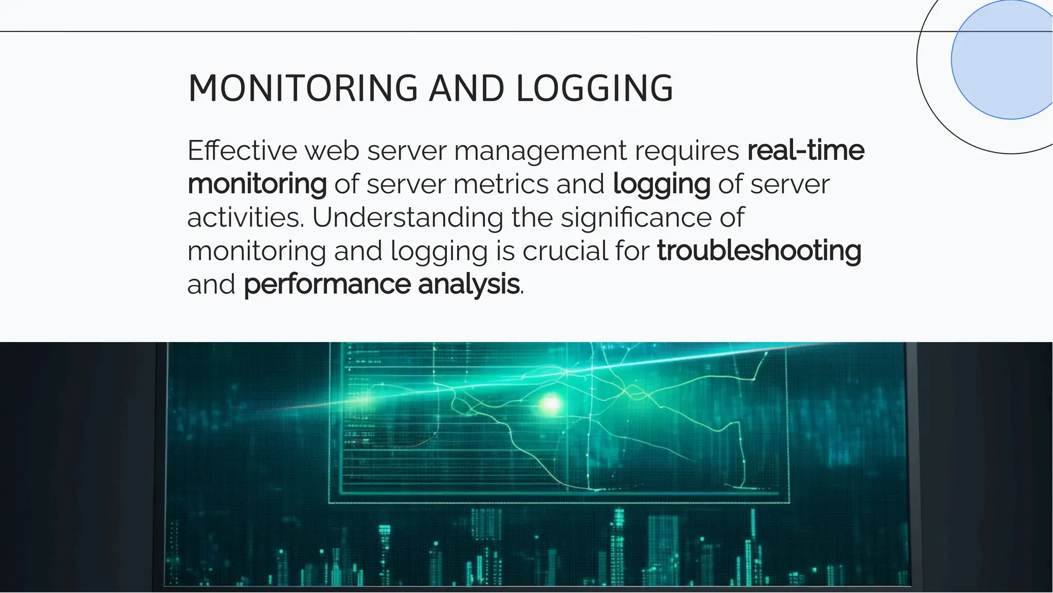 Eﬀective web server management requires real-time
monitoring of server metrics and logging of server
activities. Understanding the signiﬁcance of
monitoring and logging is crucial for troubleshooting
and performance analysis.
MONITORING AND LOGGING
 