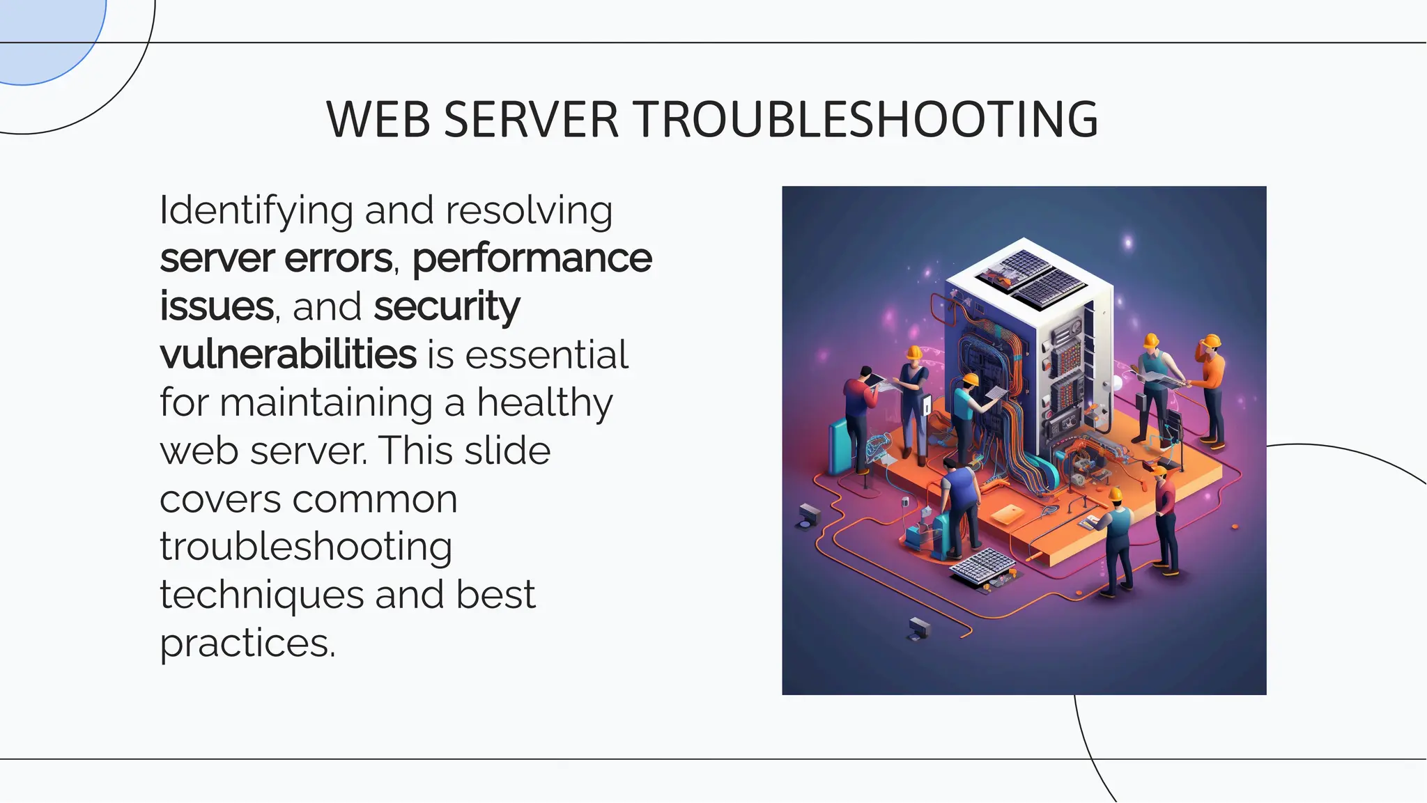Identifying and resolving
server errors, performance
issues, and security
vulnerabilities is essential
for maintaining a healthy
web server. This slide
covers common
troubleshooting
techniques and best
practices.
WEB SERVER TROUBLESHOOTING
 