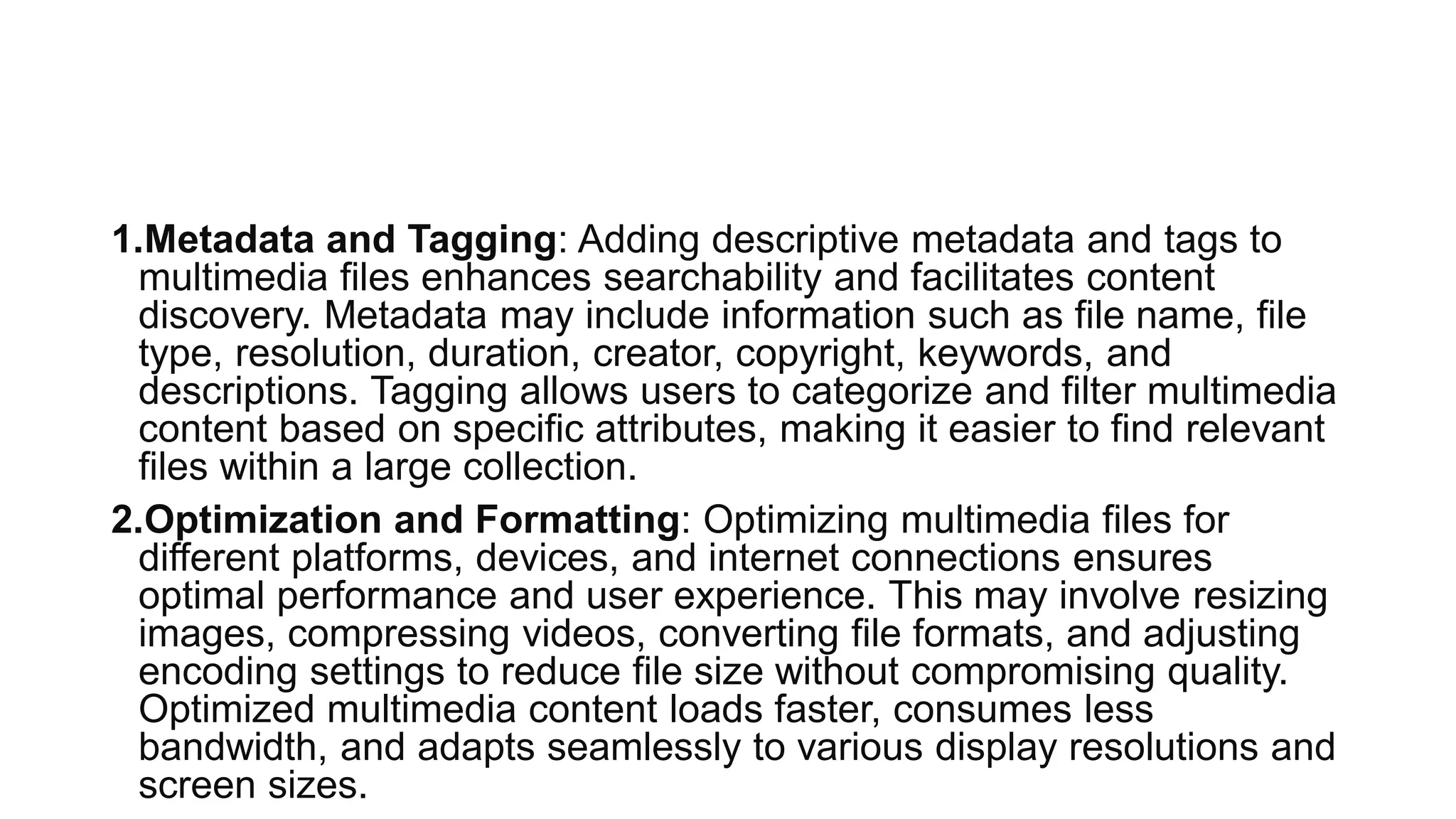 1.Metadata and Tagging: Adding descriptive metadata and tags to
multimedia files enhances searchability and facilitates content
discovery. Metadata may include information such as file name, file
type, resolution, duration, creator, copyright, keywords, and
descriptions. Tagging allows users to categorize and filter multimedia
content based on specific attributes, making it easier to find relevant
files within a large collection.
2.Optimization and Formatting: Optimizing multimedia files for
different platforms, devices, and internet connections ensures
optimal performance and user experience. This may involve resizing
images, compressing videos, converting file formats, and adjusting
encoding settings to reduce file size without compromising quality.
Optimized multimedia content loads faster, consumes less
bandwidth, and adapts seamlessly to various display resolutions and
screen sizes.
 