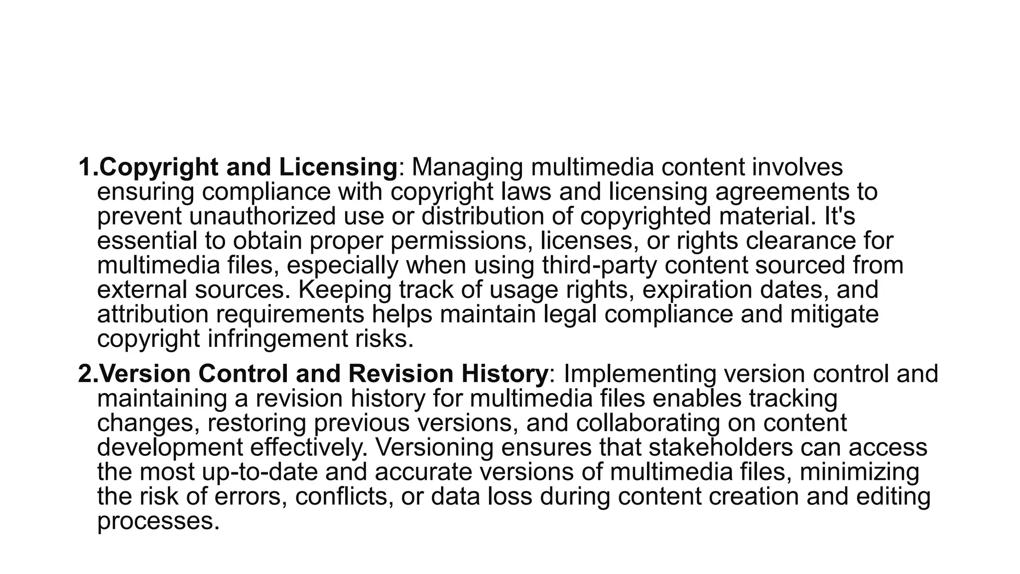 1.Copyright and Licensing: Managing multimedia content involves
ensuring compliance with copyright laws and licensing agreements to
prevent unauthorized use or distribution of copyrighted material. It's
essential to obtain proper permissions, licenses, or rights clearance for
multimedia files, especially when using third-party content sourced from
external sources. Keeping track of usage rights, expiration dates, and
attribution requirements helps maintain legal compliance and mitigate
copyright infringement risks.
2.Version Control and Revision History: Implementing version control and
maintaining a revision history for multimedia files enables tracking
changes, restoring previous versions, and collaborating on content
development effectively. Versioning ensures that stakeholders can access
the most up-to-date and accurate versions of multimedia files, minimizing
the risk of errors, conflicts, or data loss during content creation and editing
processes.
 