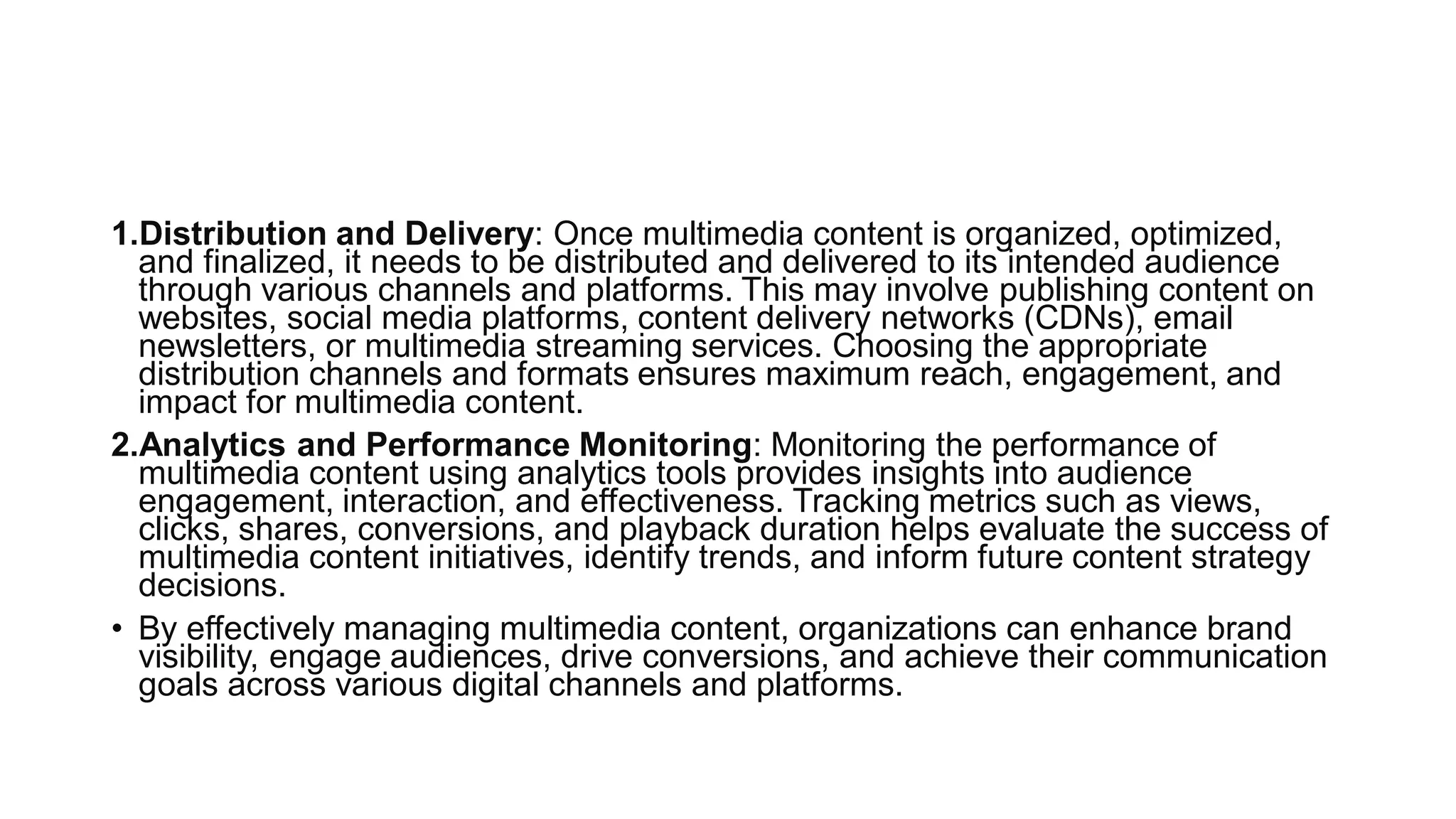 1.Distribution and Delivery: Once multimedia content is organized, optimized,
and finalized, it needs to be distributed and delivered to its intended audience
through various channels and platforms. This may involve publishing content on
websites, social media platforms, content delivery networks (CDNs), email
newsletters, or multimedia streaming services. Choosing the appropriate
distribution channels and formats ensures maximum reach, engagement, and
impact for multimedia content.
2.Analytics and Performance Monitoring: Monitoring the performance of
multimedia content using analytics tools provides insights into audience
engagement, interaction, and effectiveness. Tracking metrics such as views,
clicks, shares, conversions, and playback duration helps evaluate the success of
multimedia content initiatives, identify trends, and inform future content strategy
decisions.
• By effectively managing multimedia content, organizations can enhance brand
visibility, engage audiences, drive conversions, and achieve their communication
goals across various digital channels and platforms.
 