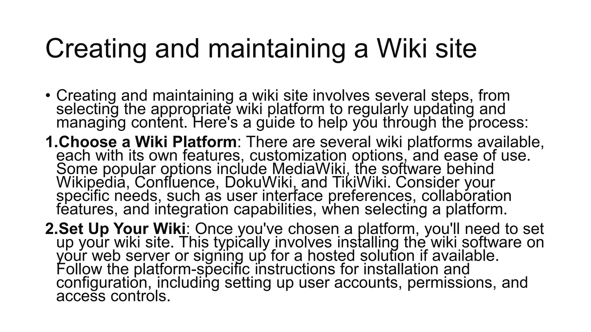 Creating and maintaining a Wiki site
• Creating and maintaining a wiki site involves several steps, from
selecting the appropriate wiki platform to regularly updating and
managing content. Here's a guide to help you through the process:
1.Choose a Wiki Platform: There are several wiki platforms available,
each with its own features, customization options, and ease of use.
Some popular options include MediaWiki, the software behind
Wikipedia, Confluence, DokuWiki, and TikiWiki. Consider your
specific needs, such as user interface preferences, collaboration
features, and integration capabilities, when selecting a platform.
2.Set Up Your Wiki: Once you've chosen a platform, you'll need to set
up your wiki site. This typically involves installing the wiki software on
your web server or signing up for a hosted solution if available.
Follow the platform-specific instructions for installation and
configuration, including setting up user accounts, permissions, and
access controls.
 