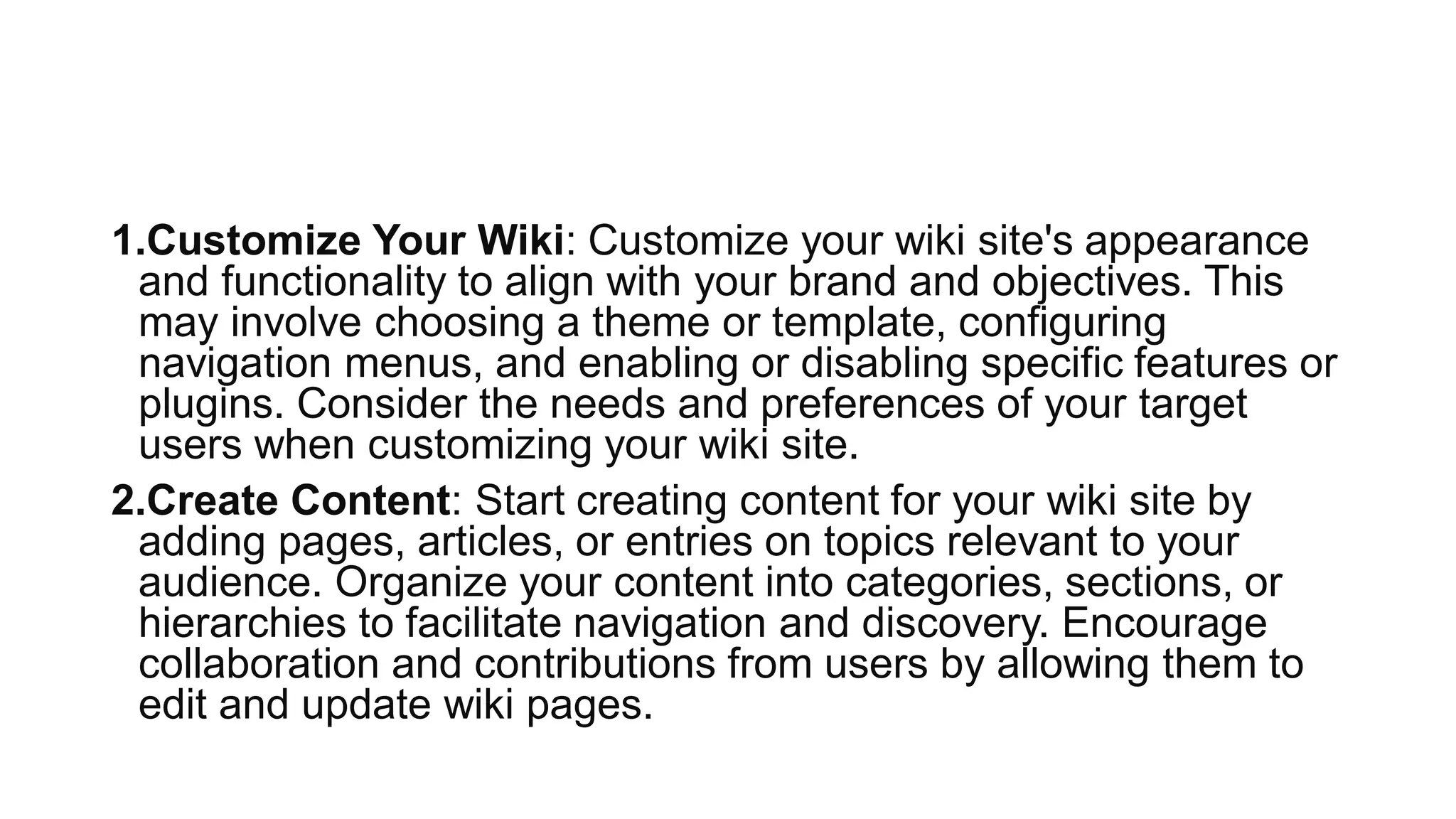 1.Customize Your Wiki: Customize your wiki site's appearance
and functionality to align with your brand and objectives. This
may involve choosing a theme or template, configuring
navigation menus, and enabling or disabling specific features or
plugins. Consider the needs and preferences of your target
users when customizing your wiki site.
2.Create Content: Start creating content for your wiki site by
adding pages, articles, or entries on topics relevant to your
audience. Organize your content into categories, sections, or
hierarchies to facilitate navigation and discovery. Encourage
collaboration and contributions from users by allowing them to
edit and update wiki pages.
 