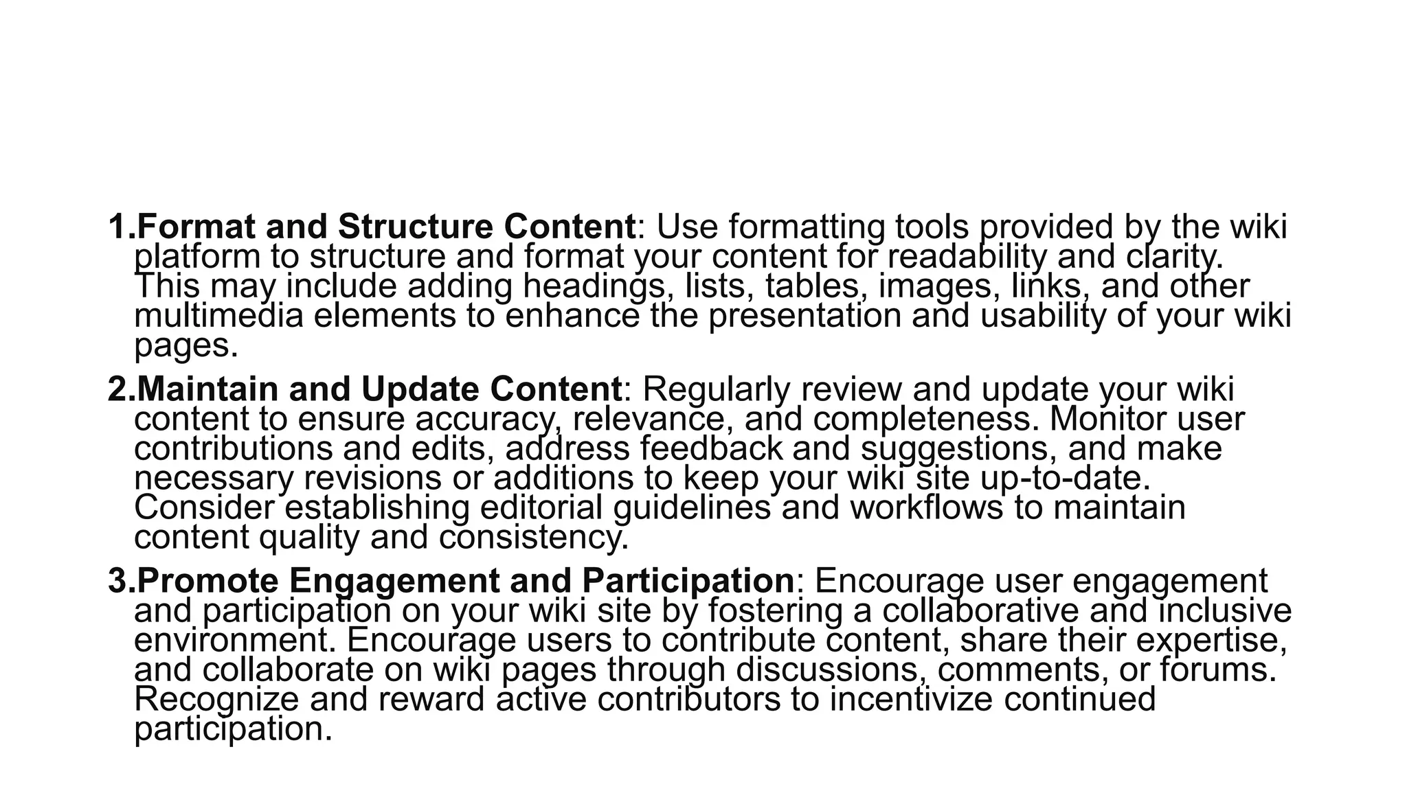 1.Format and Structure Content: Use formatting tools provided by the wiki
platform to structure and format your content for readability and clarity.
This may include adding headings, lists, tables, images, links, and other
multimedia elements to enhance the presentation and usability of your wiki
pages.
2.Maintain and Update Content: Regularly review and update your wiki
content to ensure accuracy, relevance, and completeness. Monitor user
contributions and edits, address feedback and suggestions, and make
necessary revisions or additions to keep your wiki site up-to-date.
Consider establishing editorial guidelines and workflows to maintain
content quality and consistency.
3.Promote Engagement and Participation: Encourage user engagement
and participation on your wiki site by fostering a collaborative and inclusive
environment. Encourage users to contribute content, share their expertise,
and collaborate on wiki pages through discussions, comments, or forums.
Recognize and reward active contributors to incentivize continued
participation.
 