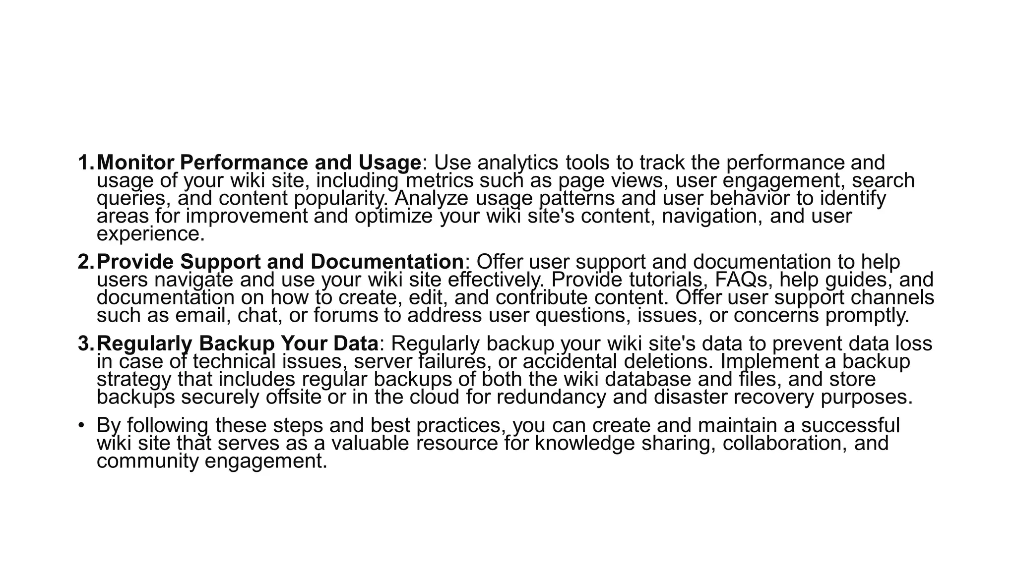 1.Monitor Performance and Usage: Use analytics tools to track the performance and
usage of your wiki site, including metrics such as page views, user engagement, search
queries, and content popularity. Analyze usage patterns and user behavior to identify
areas for improvement and optimize your wiki site's content, navigation, and user
experience.
2.Provide Support and Documentation: Offer user support and documentation to help
users navigate and use your wiki site effectively. Provide tutorials, FAQs, help guides, and
documentation on how to create, edit, and contribute content. Offer user support channels
such as email, chat, or forums to address user questions, issues, or concerns promptly.
3.Regularly Backup Your Data: Regularly backup your wiki site's data to prevent data loss
in case of technical issues, server failures, or accidental deletions. Implement a backup
strategy that includes regular backups of both the wiki database and files, and store
backups securely offsite or in the cloud for redundancy and disaster recovery purposes.
• By following these steps and best practices, you can create and maintain a successful
wiki site that serves as a valuable resource for knowledge sharing, collaboration, and
community engagement.
 