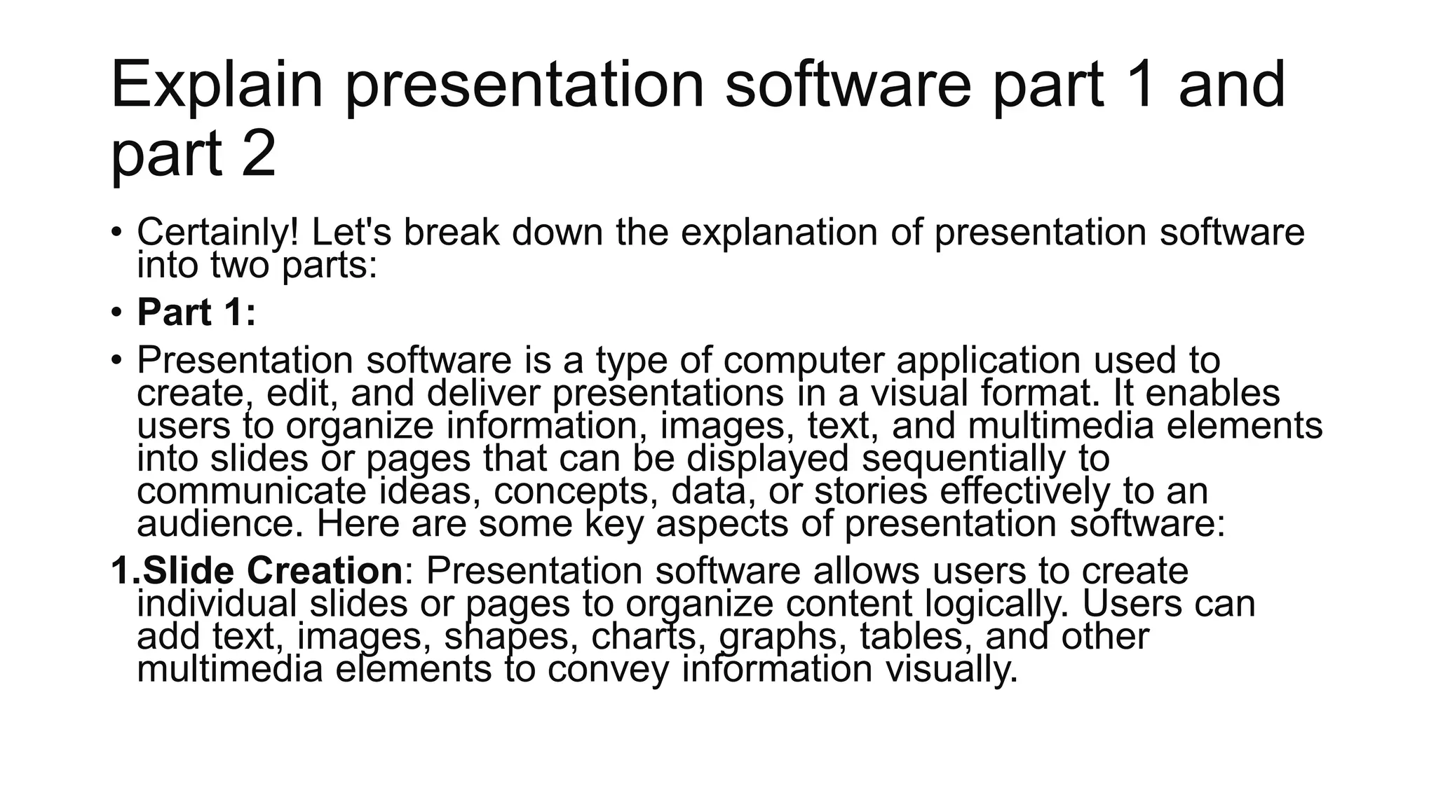 Explain presentation software part 1 and
part 2
• Certainly! Let's break down the explanation of presentation software
into two parts:
• Part 1:
• Presentation software is a type of computer application used to
create, edit, and deliver presentations in a visual format. It enables
users to organize information, images, text, and multimedia elements
into slides or pages that can be displayed sequentially to
communicate ideas, concepts, data, or stories effectively to an
audience. Here are some key aspects of presentation software:
1.Slide Creation: Presentation software allows users to create
individual slides or pages to organize content logically. Users can
add text, images, shapes, charts, graphs, tables, and other
multimedia elements to convey information visually.
 
