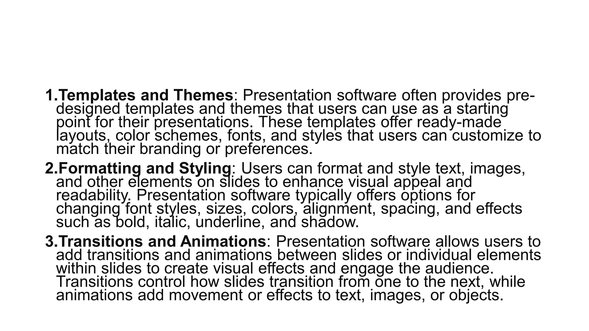 1.Templates and Themes: Presentation software often provides pre-
designed templates and themes that users can use as a starting
point for their presentations. These templates offer ready-made
layouts, color schemes, fonts, and styles that users can customize to
match their branding or preferences.
2.Formatting and Styling: Users can format and style text, images,
and other elements on slides to enhance visual appeal and
readability. Presentation software typically offers options for
changing font styles, sizes, colors, alignment, spacing, and effects
such as bold, italic, underline, and shadow.
3.Transitions and Animations: Presentation software allows users to
add transitions and animations between slides or individual elements
within slides to create visual effects and engage the audience.
Transitions control how slides transition from one to the next, while
animations add movement or effects to text, images, or objects.
 