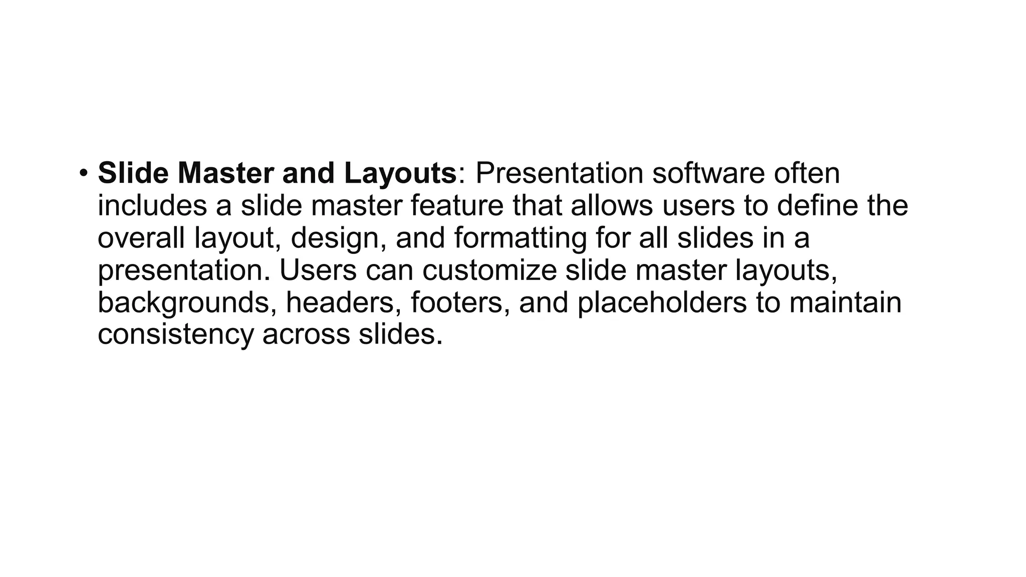 • Slide Master and Layouts: Presentation software often
includes a slide master feature that allows users to define the
overall layout, design, and formatting for all slides in a
presentation. Users can customize slide master layouts,
backgrounds, headers, footers, and placeholders to maintain
consistency across slides.
 