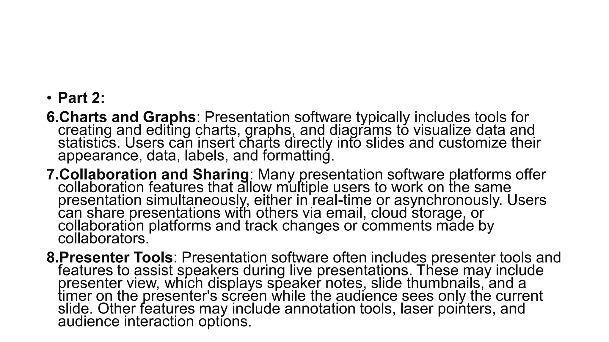 • Part 2:
6.Charts and Graphs: Presentation software typically includes tools for
creating and editing charts, graphs, and diagrams to visualize data and
statistics. Users can insert charts directly into slides and customize their
appearance, data, labels, and formatting.
7.Collaboration and Sharing: Many presentation software platforms offer
collaboration features that allow multiple users to work on the same
presentation simultaneously, either in real-time or asynchronously. Users
can share presentations with others via email, cloud storage, or
collaboration platforms and track changes or comments made by
collaborators.
8.Presenter Tools: Presentation software often includes presenter tools and
features to assist speakers during live presentations. These may include
presenter view, which displays speaker notes, slide thumbnails, and a
timer on the presenter's screen while the audience sees only the current
slide. Other features may include annotation tools, laser pointers, and
audience interaction options.
 