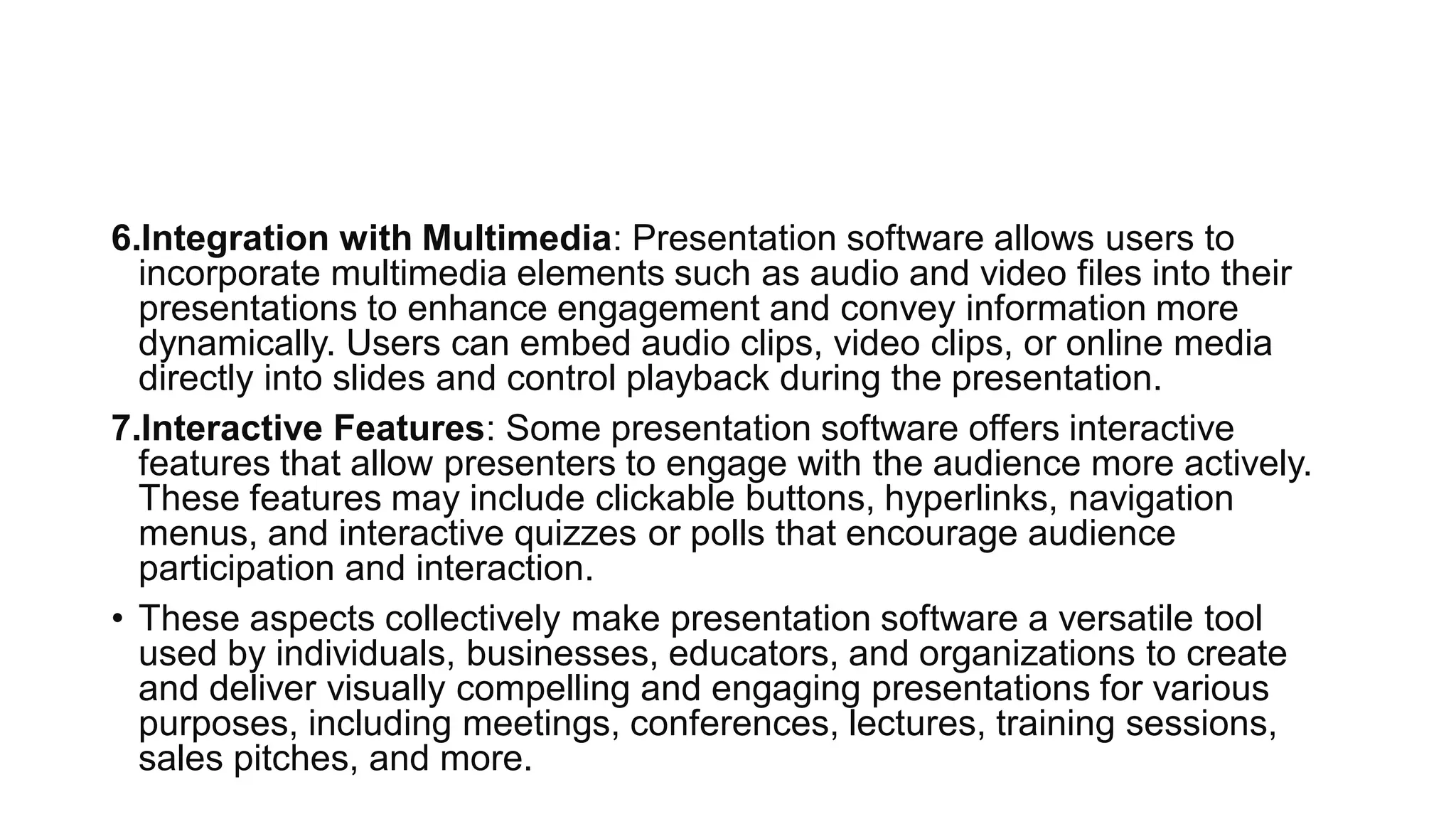 6.Integration with Multimedia: Presentation software allows users to
incorporate multimedia elements such as audio and video files into their
presentations to enhance engagement and convey information more
dynamically. Users can embed audio clips, video clips, or online media
directly into slides and control playback during the presentation.
7.Interactive Features: Some presentation software offers interactive
features that allow presenters to engage with the audience more actively.
These features may include clickable buttons, hyperlinks, navigation
menus, and interactive quizzes or polls that encourage audience
participation and interaction.
• These aspects collectively make presentation software a versatile tool
used by individuals, businesses, educators, and organizations to create
and deliver visually compelling and engaging presentations for various
purposes, including meetings, conferences, lectures, training sessions,
sales pitches, and more.
 