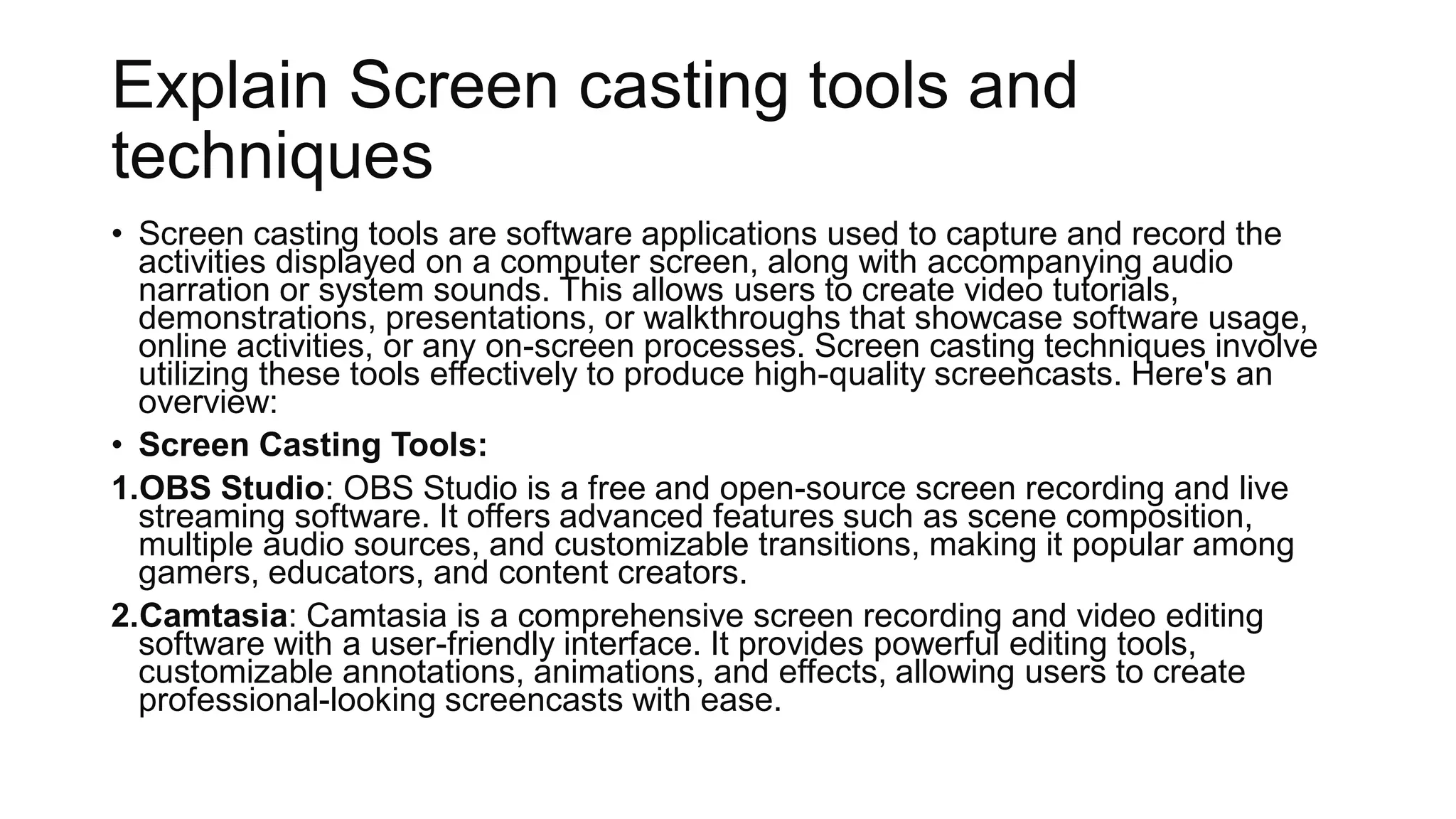 Explain Screen casting tools and
techniques
• Screen casting tools are software applications used to capture and record the
activities displayed on a computer screen, along with accompanying audio
narration or system sounds. This allows users to create video tutorials,
demonstrations, presentations, or walkthroughs that showcase software usage,
online activities, or any on-screen processes. Screen casting techniques involve
utilizing these tools effectively to produce high-quality screencasts. Here's an
overview:
• Screen Casting Tools:
1.OBS Studio: OBS Studio is a free and open-source screen recording and live
streaming software. It offers advanced features such as scene composition,
multiple audio sources, and customizable transitions, making it popular among
gamers, educators, and content creators.
2.Camtasia: Camtasia is a comprehensive screen recording and video editing
software with a user-friendly interface. It provides powerful editing tools,
customizable annotations, animations, and effects, allowing users to create
professional-looking screencasts with ease.
 